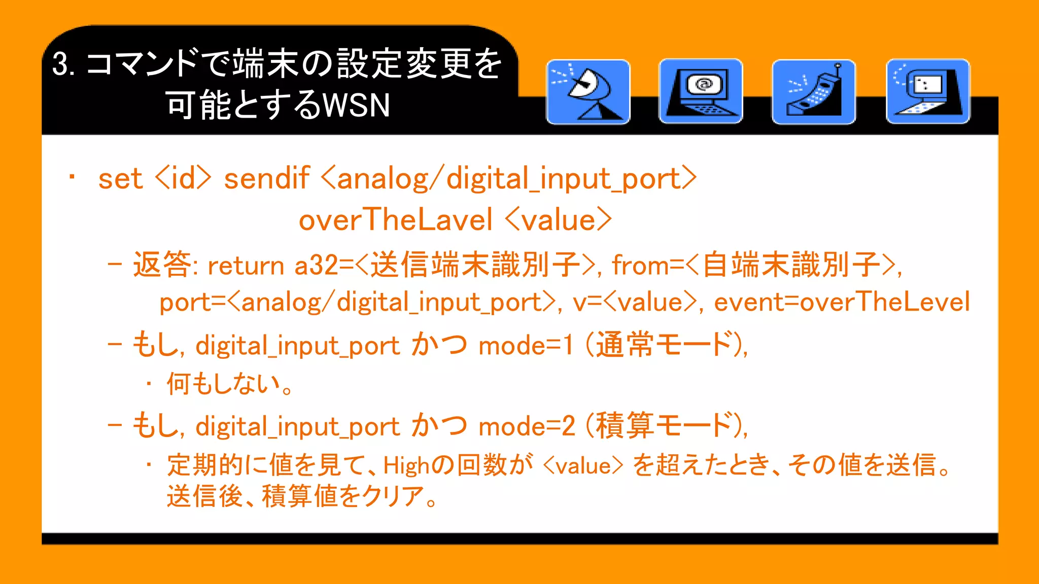 3. コマンドで端末の設定変更を
可能とするWSN
• set <id> sendif <analog/digital_input_port>
overTheLavel <value>
– 返答: return a32=<送信端末識別子>, from=<自端末識別子>,
port=<analog/digital_input_port>, v=<value>, event=overTheLevel
– もし, digital_input_port かつ mode=1 (通常モード),
• 何もしない。
– もし, digital_input_port かつ mode=2 (積算モード),
• 定期的に値を見て、Highの回数が <value> を超えたとき、その値を送信。
送信後、積算値をクリア。
 