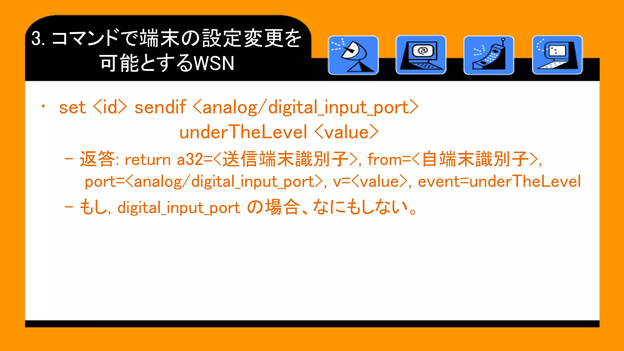 3. コマンドで端末の設定変更を
可能とするWSN
• set <id> sendif <analog/digital_input_port>
underTheLevel <value>
– 返答: return a32=<送信端末識別子>, from=<自端末識別子>,
port=<analog/digital_input_port>, v=<value>, event=underTheLevel
– もし, digital_input_port の場合、なにもしない。
 