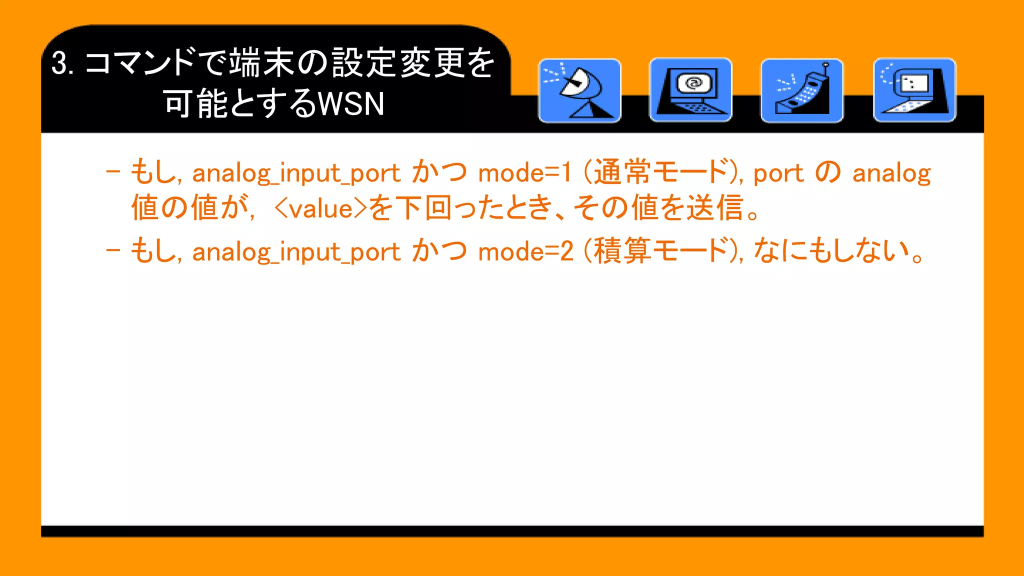 3. コマンドで端末の設定変更を
可能とするWSN
– もし, analog_input_port かつ mode=1 (通常モード), port の analog
値の値が, <value>を下回ったとき、その値を送信。
– もし, analog_input_port かつ mode=2 (積算モード), なにもしない。
 
