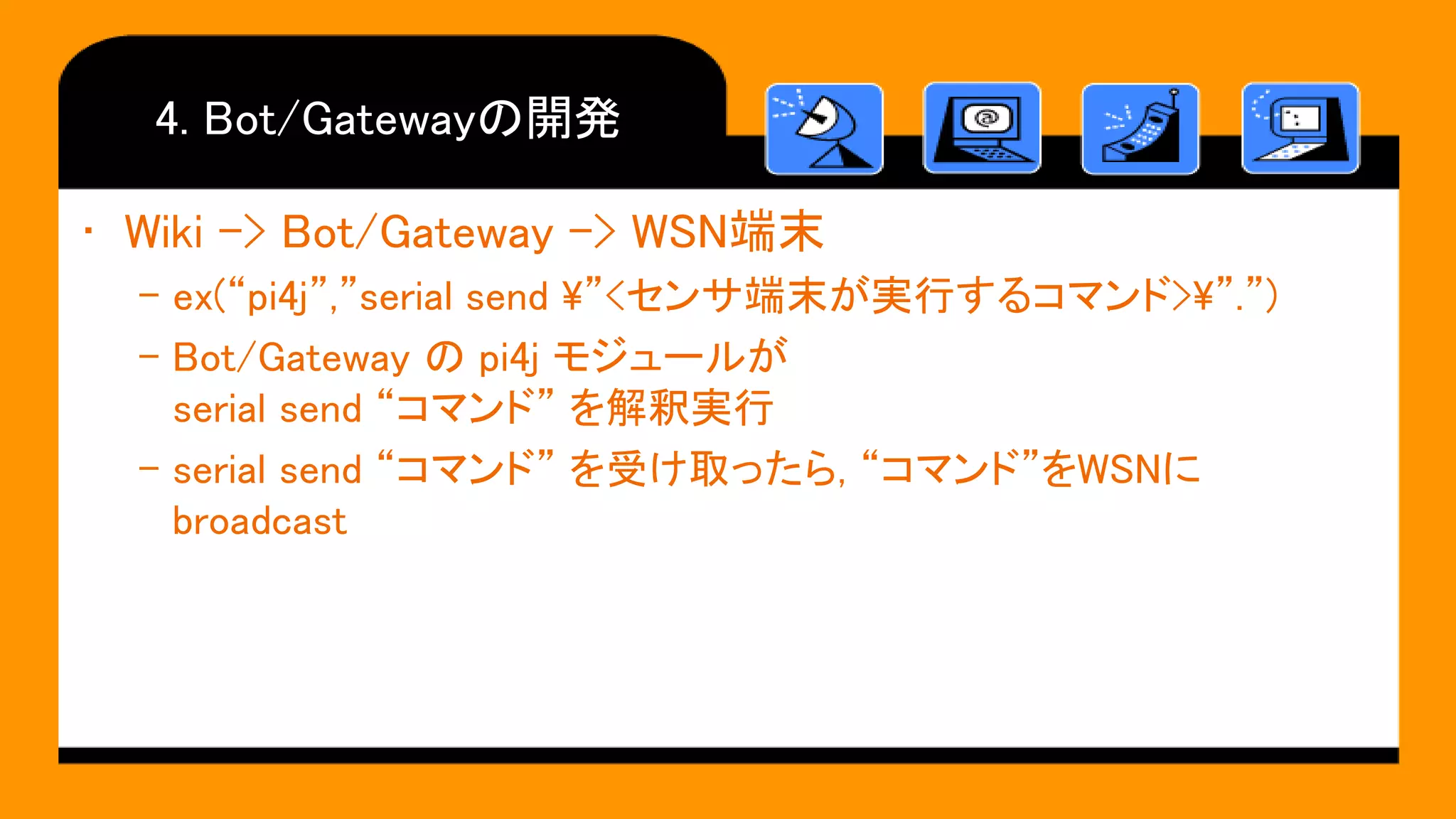 4. Bot/Gatewayの開発
• Wiki -> Bot/Gateway -> WSN端末
– ex(“pi4j”,”serial send ”<センサ端末が実行するコマンド>”.”)
– Bot/Gateway の pi4j モジュールが
serial send “コマンド” を解釈実行
– serial send “コマンド” を受け取ったら, “コマンド”をWSNに
broadcast
 