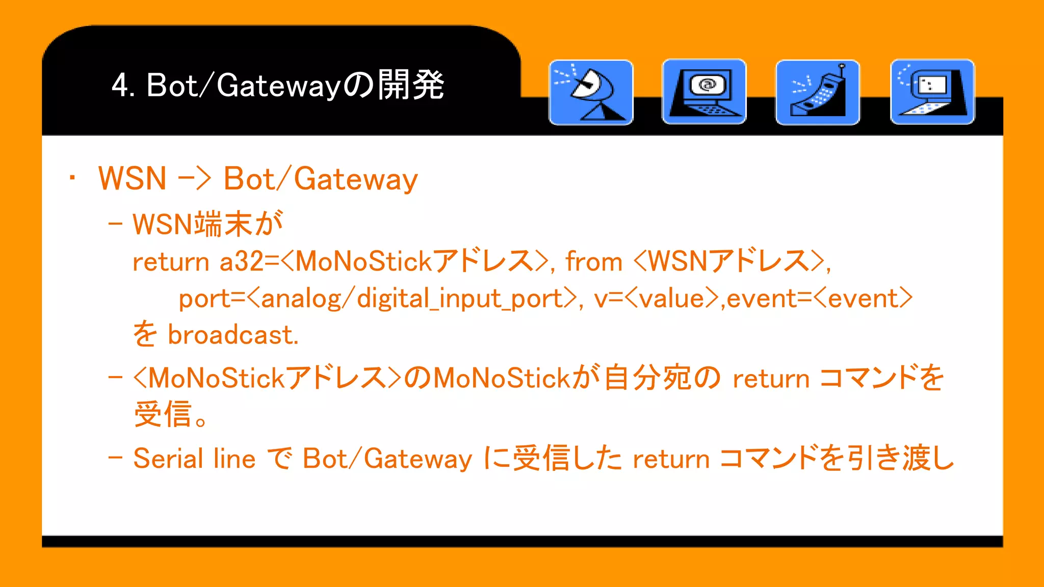 4. Bot/Gatewayの開発
• WSN -> Bot/Gateway
– WSN端末が
return a32=<MoNoStickアドレス>, from <WSNアドレス>,
port=<analog/digital_input_port>, v=<value>,event=<event>
を broadcast.
– <MoNoStickアドレス>のMoNoStickが自分宛の return コマンドを
受信。
– Serial line で Bot/Gateway に受信した return コマンドを引き渡し
 