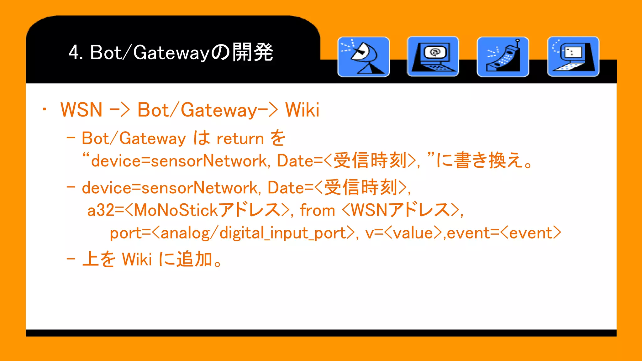4. Bot/Gatewayの開発
• WSN -> Bot/Gateway-> Wiki
– Bot/Gateway は return を
“device=sensorNetwork, Date=<受信時刻>, ”に書き換え。
– device=sensorNetwork, Date=<受信時刻>,
a32=<MoNoStickアドレス>, from <WSNアドレス>,
port=<analog/digital_input_port>, v=<value>,event=<event>
– 上を Wiki に追加。
 