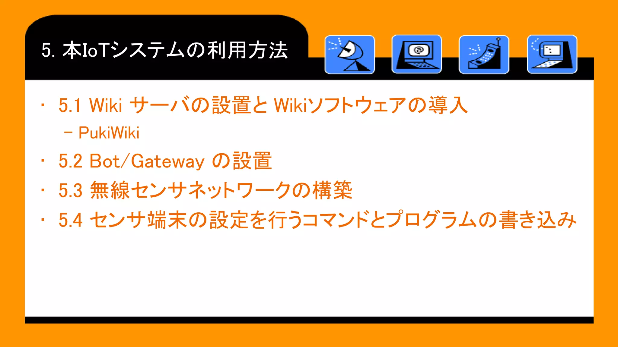 5. 本IoTシステムの利用方法
• 5.1 Wiki サーバの設置と Wikiソフトウェアの導入
– PukiWiki
• 5.2 Bot/Gateway の設置
• 5.3 無線センサネットワークの構築
• 5.4 センサ端末の設定を行うコマンドとプログラムの書き込み
 