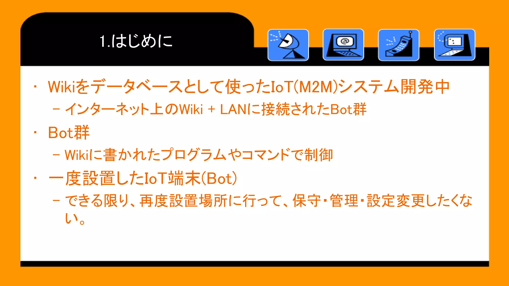 1.はじめに
• Wikiをデータベースとして使ったIoT(M2M)システム開発中
– インターネット上のWiki + LANに接続されたBot群
• Bot群
– Wikiに書かれたプログラムやコマンドで制御
• 一度設置したIoT端末(Bot)
– できる限り、再度設置場所に行って、保守・管理・設定変更したくな
い。
 