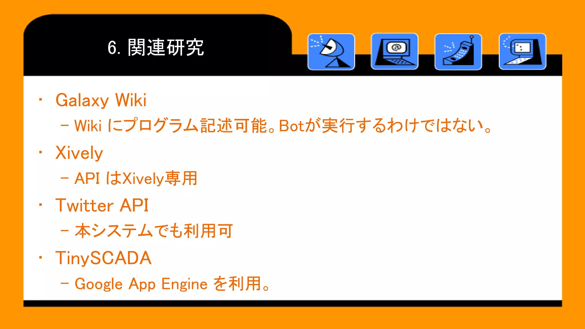 6. 関連研究
• Galaxy Wiki
– Wiki にプログラム記述可能。Botが実行するわけではない。
• Xively
– API はXively専用
• Twitter API
– 本システムでも利用可
• TinySCADA
– Google App Engine を利用。
 
