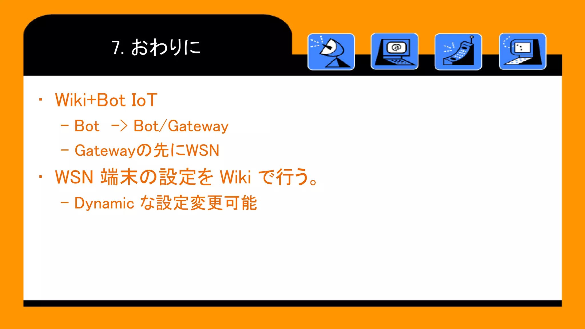 7. おわりに
• Wiki+Bot IoT
– Bot -> Bot/Gateway
– Gatewayの先にWSN
• WSN 端末の設定を Wiki で行う。
– Dynamic な設定変更可能
 