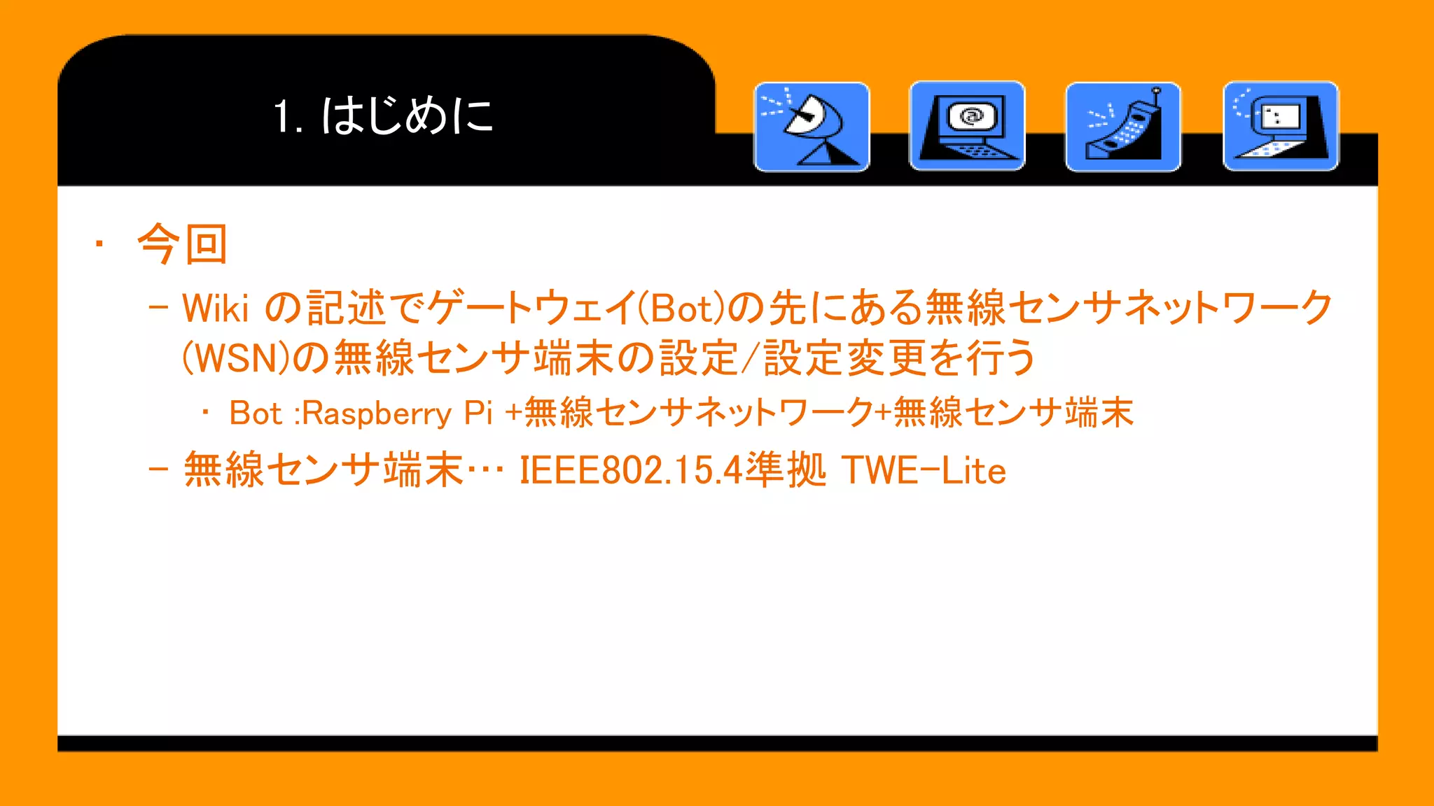 1. はじめに
• 今回
– Wiki の記述でゲートウェイ(Bot)の先にある無線センサネットワーク
(WSN)の無線センサ端末の設定/設定変更を行う
• Bot :Raspberry Pi +無線センサネットワーク+無線センサ端末
– 無線センサ端末… IEEE802.15.4準拠 TWE-Lite
 