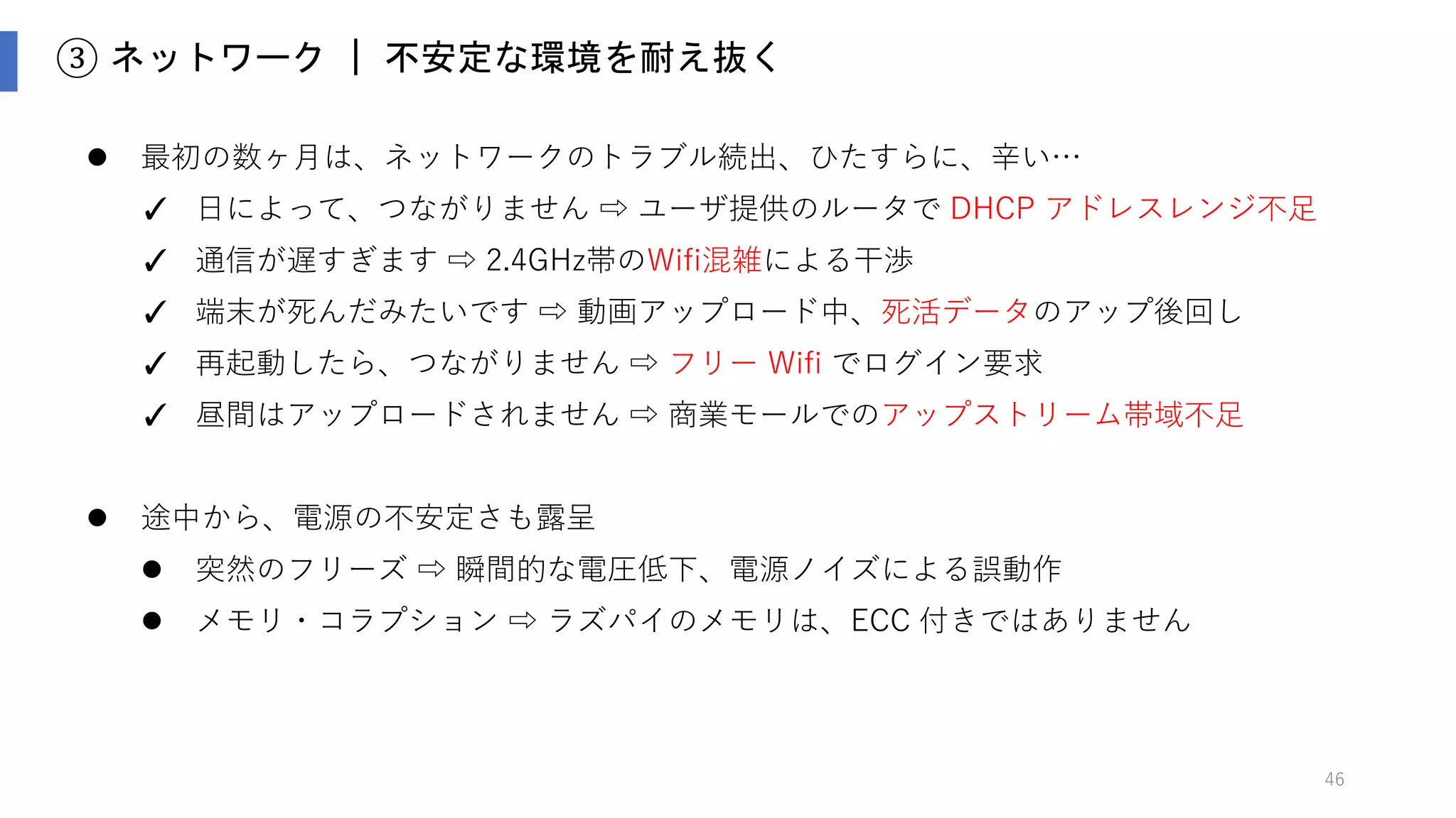 46
③ ネットワーク ｜ 適切なタイミングにアップロード
 クラウドへのアップロードは、Fast Path と Slow Path の２系統を用意
 通信できれば、素早くアップロード： Fast Path
 ダメなら後でまとめて効率的にアップロードし、クラウド側でマージ： Slow Path
 QoS 制御： たとえ通信が厳しくても、死活データだけはタイムリにアップしたい
 