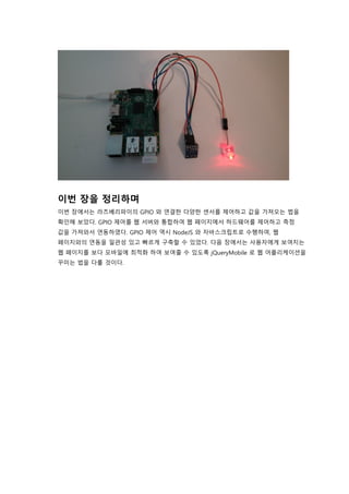 이번 장을 정리하며
이번 장에서는 라즈베리파이의 GPIO 와 연결한 다양한 센서를 제어하고 값을 가져오는 법을
확인해 보았다. GPIO 제어를 웹 서버와 통합하여 웹 페이지에서 하드웨어를 제어하고 측정
값을 가져와서 연동하였다. GPIO 제어 역시 NodeJS 와 자바스크립트로 수행하여, 웹
페이지와의 연동을 일관성 있고 빠르게 구축할 수 있었다. 다음 장에서는 사용자에게 보여지는
웹 페이지를 보다 모바일에 최적화 하여 보여줄 수 있도록 jQueryMobile 로 웹 어플리케이션을
꾸미는 법을 다룰 것이다.
 