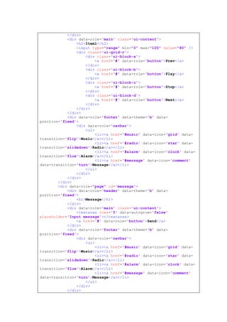 </div>
<div data-role='main' class='ui-content'>
<h2>Item1</h2>
<input type="range" min="0" max="100" value="80" />
<div class='ui-grid-c'>
<div class='ui-block-a'>
<a href='#' data-role='button'>Prev</a>
</div>
<div class='ui-block-b'>
<a href='#' data-role='button'>Play</a>
</div>
<div class='ui-block-c'>
<a href='#' data-role='button'>Stop</a>
</div>
<div class='ui-block-d'>
<a href='#' data-role='button'>Next</a>
</div>
</div>
</div>
<div data-role='footer' data-theme='b' data-
position='fixed'>
<div data-role='navbar'>
<ul>
<li><a href='#music' data-icon='grid' data-
transition='flip'>Music</a></li>
<li><a href='#radio' data-icon='star' data-
transition='slidedown'>Radio</a></li>
<li><a href='#alarm' data-icon='clock' data-
transition='flow'>Alarm</a></li>
<li><a href='#message' data-icon='comment'
data-transition='turn'>Message</a></li>
</ul>
</div>
</div>
</div>
<div data-role="page" id='message'>
<div data-role='header' data-theme='b' data-
position='fixed'>
<h1>Message</h1>
</div>
<div data-role='main' class='ui-content'>
<textarea rows='5' data-autogrow='false'
placeholder='Input message'></textarea>
<a href='#' data-role='button'>Send</a>
</div>
<div data-role='footer' data-theme='b' data-
position='fixed'>
<div data-role='navbar'>
<ul>
<li><a href='#music' data-icon='grid' data-
transition='flip'>Music</a></li>
<li><a href='#radio' data-icon='star' data-
transition='slidedown'>Radio</a></li>
<li><a href='#alarm' data-icon='clock' data-
transition='flow'>Alarm</a></li>
<li><a href='#message' data-icon='comment'
data-transition='turn'>Message</a></li>
</ul>
</div>
</div>
 
