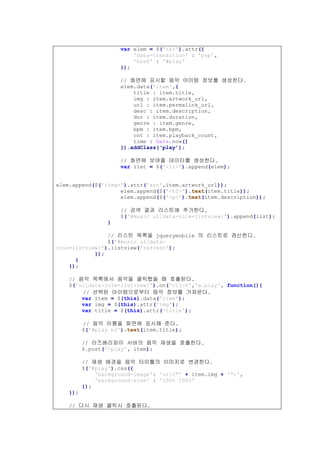 var elem = $('<a>').attr({
'data-transition' : 'pop',
'href' : '#play'
});
// 화면에 표시할 음악 아이템 정보를 생성한다.
elem.data('item',{
title : item.title,
img : item.artwork_url,
url : item.permalink_url,
desc : item.description,
dur : item.duration,
genre : item.genre,
bpm : item.bpm,
cnt : item.playback_count,
time : Date.now()
}).addClass(‘play’);
// 화면에 보여줄 데이터를 생성한다.
var list = $('<li>').append(elem);
elem.append($('<img>').attr('src',item.artwork_url));
elem.append($('<h2>').text(item.title));
elem.append($('<p>').text(item.description));
// 검색 결과 리스트에 추가한다.
$('#music ul[data-role=listview]').append(list);
}
// 리스트 목록을 jquerymobile 의 리스트로 갱신한다.
$('#music ul[data-
role=listview]').listview('refresh');
});
}
});
// 음악 목록에서 음악을 클릭했을 때 호출된다.
$('ul[data-role=listview]').on('click','a.play', function(){
// 선택된 아이템으로부터 음악 정보를 가져온다.
var item = $(this).data('item');
var img = $(this).attr('img');
var title = $(this).attr('title');
// 음악 이름을 화면에 표시해 준다.
$('#play h2').text(item.title);
// 라즈베리파이 서버의 음악 재생을 호출한다.
$.post('/play', item);
// 재생 배경을 음악 타이틀의 이미지로 변경한다.
$('#play').css({
'background-image': 'url("' + item.img + '")',
'background-size' : '100% 100%'
});
});
// 다시 재생 클릭시 호출된다.
 