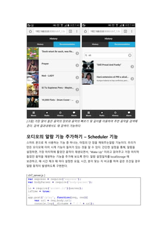 [그림] 가장 많이 들은 음악의 장르와 음악의 빠르기 및 길이를 이용하여 추천 음악을 검색해
준다. 검색 결과내에서도 재 검색이 가능하다.
오디오의 알람 기능 추가하기 – Scheduler 기능
스마트 폰으로 꼭 사용하는 기능 중 하나는, 아침의 단 잠을 깨워주는알람 기능이다. 우리가
만든 오디오에 이미 시계 기능이 들어가 있는 것을 알 수 있다. 간단한 설정을 통해, 알람을
설정하면, 가장 마지막에 틀었던 음악이 재생되면서, “Wake Up” 이라고 읽어주고 가장 마지막
들었던 음악을 재생하는 기능을 추가해 보도록 한다. 알람 설정일자를 localStorage 에
보관하고, 매 시간 체크 때 마다 설정한 요일, 시간, 분이 맞는 지 비교를 하여 같은 조건일 경우
알람 동작이 발생하도록 구현한다.
[ ch7_server.js ]
var express = require('express');
var bodyParser = require('body-parser');
…
io = require('socket.io')(server);
isTime = true;
…
app.post('/play', function(req, res){
var url = req.body.url;
console.log(__dirname + ' / ' + url);
 
