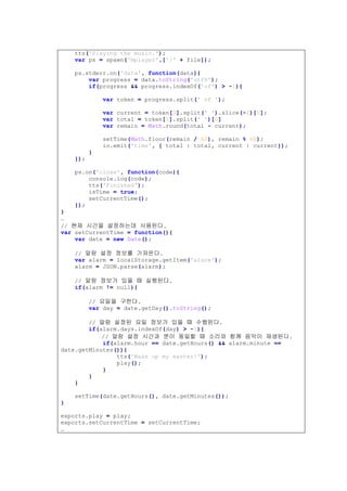 tts('Playing the music.');
var ps = spawn('mplayer',['/' + file]);
ps.stderr.on('data', function(data){
var progress = data.toString('utf8');
if(progress && progress.indexOf('of') > -1){
var token = progress.split(' of ');
var current = token[0].split(' ').slice(-2)[0];
var total = token[1].split(' ')[0]
var remain = Math.round(total - current);
setTime(Math.floor(remain / 60), remain % 60);
io.emit('time', { total : total, current : current});
}
});
ps.on('close', function(code){
console.log(code);
tts('Finished');
isTime = true;
setCurrentTime();
});
}
…
// 현재 시간을 설정하는데 사용된다.
var setCurrentTime = function(){
var date = new Date();
// 알람 설정 정보를 가져온다.
var alarm = localStorage.getItem('alarm');
alarm = JSON.parse(alarm);
// 알람 정보가 있을 때 실행된다.
if(alarm != null){
// 요일을 구한다.
var day = date.getDay().toString();
// 알람 설정된 요일 정보가 있을 때 수행된다.
if(alarm.days.indexOf(day) > -1){
// 알람 설정 시간과 분이 동일할 때 소리와 함께 음악이 재생된다.
if(alarm.hour == date.getHours() && alarm.minute ==
date.getMinutes()){
tts('Wake up my master!');
play();
}
}
}
setTime(date.getHours(), date.getMinutes());
}
exports.play = play;
exports.setCurrentTime = setCurrentTime;
…
 