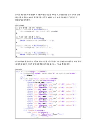 음악을 재생하는 모듈과 함께 추가된 부분은 시간을 표시할 때, 설정된 알람 값이 있다면 알람
이벤트를 발생하는 부분이 추가되었다. 저장된 날짜와 시간, 분을 검사하여 조건이 맞으면
알람을 발생하게 된다.
[ ch7_store.js ]
// 알람 정보를 저장소에 저장한다.
exports.setAlarm = function(data){
localStorage.setItem('alarm',data.param);
}
// 저장된 알람 정보를 가져온다.
exports.getAlarm = function(){
return localStorage.getItem('alarm');
}
exports.setMusic = function(file){
localStorage.setItem('music',file);
}
exports.getMusic = function(file){
return localStorage.getItem('music');
}
LocalStorage 를 관리하는 파일에 알람 조건을 저장 및 불러오는 기능을 추가하였다. 또한, 알람
시 이전에 재생한 마지막 음악 파일명을 기억하고 불러오는 기능도 추가되었다.
[ ch7.html ]
<div data-role="page" id='alarm'>
<div data-role='header' data-theme='b' data-position='fixed'>
<h1>Alarm</h1>
</div>
<div data-role='main' class='ui-content'>
<fieldset data-role='controlgroup'>
<legend>Choice day</legend>
<input type='checkbox' name'day' id='cb0' value='0'/>
<label for='cb0'>Sun</label>
<input type='checkbox' name'day' id='cb1' value='1'/>
<label for='cb1'>Mon</label>
<input type='checkbox' name'day' id='cb2' value='2'/>
<label for='cb2'>Tue</label>
<input type='checkbox' name'day' id='cb3' value='3'/>
<label for='cb3'>Wed</label>
<input type='checkbox' name'day' id='cb4' value='4'/>
<label for='cb4'>Thr</label>
<input type='checkbox' name'day' id='cb5' value='5'/>
<label for='cb5'>Fri</label>
<input type='checkbox' name'day' id='cb6' value='6'/>
<label for='cb6'>Sat</label>
</fieldset>
<div class='ui-grid-a'>
<div class='ui-block-a'>
<label for='alarm_hour'>Hour</label>
<select id='alarm_hour'>
<!--
 