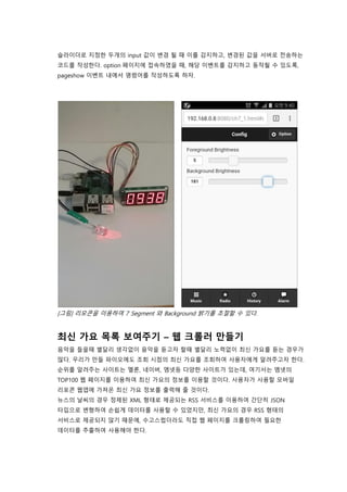 슬라이더로 지정한 두개의 input 값이 변경 될 때 이를 감지하고, 변경된 값을 서버로 전송하는
코드를 작성한다. option 페이지에 접속하였을 때, 해당 이벤트를 감지하고 동작될 수 있도록,
pageshow 이벤트 내에서 명령어를 작성하도록 하자.
[그림] 리모콘을 이용하여 7 Segment 와 Background 밝기를 조절할 수 있다.
최신 가요 목록 보여주기 – 웹 크롤러 만들기
음악을 들을때 별달리 생각없이 음악을 듣고자 할때 별달리 노력없이 최신 가요를 듣는 경우가
많다. 우리가 만들 파이오에도 조회 시점의 최신 가요를 조회하여 사용자에게 알려주고자 한다.
순위를 알려주는 사이트는 멜론, 네이버, 엠넷등 다양한 사이트가 있는데, 여기서는 엠넷의
TOP100 웹 페이지를 이용하여 최신 가요의 정보를 이용할 것이다. 사용자가 사용할 모바일
리포콘 웹앱에 가져온 최신 가요 정보를 출력해 줄 것이다.
뉴스의 날씨의 경우 정제된 XML 형태로 제공되는 RSS 서비스를 이용하여 간단히 JSON
타입으로 변형하여 손쉽게 데이터를 사용할 수 있었지만, 최신 가요의 경우 RSS 형태의
서비스로 제공되지 않기 때문에, 수고스럽더라도 직접 웹 페이지를 크롤링하여 필요한
데이터를 추출하여 사용해야 한다.
 