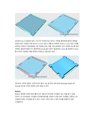 상단에 5mm 가 올라와 있어, 그리기가 어려우므로, 마우스 우측을 클릭한채 돌려서 화면을
뒤집어 준다. 뒤집은 이후 65mm x 5 mm 네모 2 개를 위 아래에, 10mm x 5 mm 네모 4 개를
좌우에 그려준다. 네모영역을 그린 부분을 CTRL 키를 누른 상태에서 모두 선택해 주도록 한다.
선택후, 설정아이콘을 다시 클릭하여 Extrude 를 누른다. 동일하게 5 (mm) 를 입력하고 Enter
를 누르면, 이번에는 해당 영역이 비워지는 것을 알수 있다.
파이오의 나머지 부분도 크게 다르지 않다. Top 을 만든 것과 같이 Rectangle Sketch 와
Extrude 만으로 나머지 영역도 모두 만들 수 있다.
Bottom
Bottom 영역에 구멍이 많이 뚫려 있고, 별도의 다리모양 구조물이 있는 것을 볼 수 있을
것이다. 이 다리모양의 구조물은 라즈베리파이를 고정하기 위한 내부 구조물로, 안쪽의 2 개
구멍에 딱 맞는 구조임을 알 수 있다. 나머지 구멍 4 개는 2 개씩 다리를 연결하기 위한
구조물이다.
 