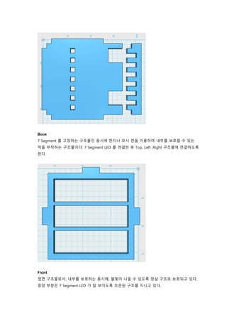 Bone
7 Segment 를 고정하는 구조물인 동시에 한지나 모시 천을 이용하여 내부를 보호할 수 있는
막을 부착하는 구조물이다. 7 Segment LED 를 연결한 후 Top, Left ,Right 구조물에 연결하도록
한다.
Front
정면 구조물로서, 내부를 보호하는 동시에, 불빛이 나올 수 있도록 창살 구조로 보호되고 있다.
중앙 부분은 7 Segment LED 가 잘 보이도록 오픈된 구조를 지니고 있다.
 