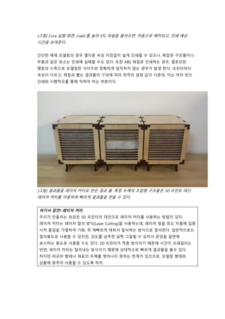 [그림] Cura 실행 화면. Load 를 눌러 STL 파일을 불러오면, 자동으로 배치되고, 인쇄 예상
시간을 보여준다.
간단한 에제 모델링의 경우 별다른 속성 지정없이 쉽게 인쇄할 수 있으나, 복잡한 구조물이나
부품과 같은 요소는 인쇄에 실패할 수도 있다. 또한 ABS 재질로 인쇄하는 경우, 열로인한
팽창과 수축으로 모델링한 사이즈와 정확하게 일치하지 않는 경우가 발생 한다. 프린터마다
속성이 다르고, 재질과 뽑는 결과물의 구성에 따라 최적의 설정 값이 다른데, 이는 여러 번으
인쇄와 시행착오를 통해 익혀야 하는 부분이다.
[그림] 결과물을 레이저 커터로 만든 결과 물. 특정 두께의 조립형 구조물은 3D 프린트 대신
레이저 커터를 이용하여 빠르게 결과물을 만들 수 있다.
여기서 잠깐! 레이저 커터
우리가 만들려는 외관은 3D 프린터의 대안으로 레이저 커터를 사용하는 방법이 있다.
레이저 커터는 레이저 절삭 방식(Laser Cutting)을 사용하는데, 레이저 빔을 최소 지름에 집중
시켜 물질을 가열하여 기화, 즉 재빠르게 태워서 절삭하는 방식으로 절삭한다. 일반적으로는
절삭용도로 사용할 수 있지만, 강도를 낮추면 살짝 그을릴 수 있어서 문양을 겉면에
표시하는 용도로 사용할 수도 있다. 3D 프린터가 적층 방식이기 때문에 시간이 오래걸리는
반면, 레이저 커터는 잘라내는 방식이기 때문에 상대적으로 빠르게 결과물을 볼수 있다.
하지만 피규어 형태나 재료의 두께를 벗어나지 못하는 한계가 있으므로, 모델링 형태와
상황에 맞추어 사용할 수 있도록 하자.
 