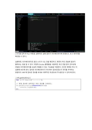 [ 코드를 입력 후 Run 버튼을 실행하면, 실행 결과가 라즈베리파이에 반영되고, 로그 데이터를
확인할 수 있다 ]
실행하면, 라즈베리파이로 음성 소리가 나는 것을 확인하고, 화면의 하단 콘솔에 결과가
출력되는 것을 알 수 있다. 이렇게 Circulus 플랫폼을 사용하면, 유선 연결 없이 인터넷에
연결된 라즈베리파이를 손쉽게 개발할 수 있는 기능들을 지원한다. 간단한 예제로 하나 더
실행해 보도록 한다. 접속한 라즈베리파이가 어디에서 접속되었는지 위치를 추척하는
방법이다. Wifi 에 접속한 정보를 토대로 대략적인 위/경도와 주소를 알 수 있게 해 준다.
[ ch9_geolocation.js ]
var us = require('circulus');
// 현재 접속한 대략적인 위치 정보를 가져온다.
us.getGeolocation(function(data){
console.log(data);
});
 