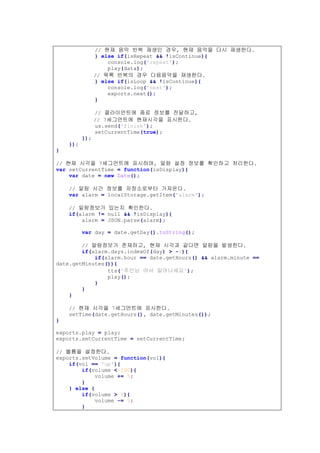 // 현재 음악 반복 재생인 경우, 현재 음악을 다시 재생한다.
} else if(isRepeat && !isContinue){
console.log('repeat');
play(data);
// 목록 반복의 경우 다음음악을 재생한다.
} else if(isLoop && !isContinue){
console.log('next');
exports.next();
}
// 클라이언트에 종료 정보를 전달하고,
// 7세그먼트에 현재시각을 표시한다.
us.send('finish');
setCurrentTime(true);
});
});
}
// 현재 시각을 7세그먼트에 표시하며, 알람 설정 정보를 확인하고 처리한다.
var setCurrentTime = function(isDisplay){
var date = new Date();
// 알람 시간 정보를 저장소로부터 가져온다.
var alarm = localStorage.getItem('alarm');
// 알람정보가 있는지 확인한다.
if(alarm != null && !isDisplay){
alarm = JSON.parse(alarm);
var day = date.getDay().toString();
// 알람정보가 존재하고, 현재 시각과 같다면 알람을 발생한다.
if(alarm.days.indexOf(day) > -1){
if(alarm.hour == date.getHours() && alarm.minute ==
date.getMinutes()){
tts('주인님 어서 일어나세요');
play();
}
}
}
// 현재 시각을 7세그먼트에 표시한다.
setTime(date.getHours(), date.getMinutes());
}
exports.play = play;
exports.setCurrentTime = setCurrentTime;
// 볼륨을 설정한다.
exports.setVolume = function(vol){
if(vol == 'up'){
if(volume < 100){
volume += 5;
}
} else {
if(volume > 0){
volume -= 5;
}
 