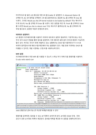 마지막으로 할 일은 LCD 통신을 위한 SPI 를 Enable 로 설정한다. 9. Advanced Option 을
선택한 후, A6. SPI 항목을 선택한다. SPI 를 설정하겠냐는 응답에 Yes 를 선택한 후 Enter 를
누른다. 그러면, Would you like SPI kernel module to be loaded by default? 라는 메시지가
뜨게 되는데, Yes 를 선택한 후 Enter 를 누른다. 모든 설정을 마친 후, Finish 를 선택하고 Enter
를 누르면 Would you like to reboot now? 라는 메시지가 출력되는데, Yes 를 선택하여 재
부팅 함으로서, 설정한 작업이 반영되게 된다.
네트워크 설정하기
IoT 환경의 라즈베리파이를 사용하기 위하여 네트워크 설정이 필요하다. 기본적으로는 유선,
무선 모두 DHCP 연결을 통한 접속을 설정하여, 이후 별다른 설정 없이 인터넷 환경이 가능하게
할수 있다. 하지만, 우리가 현재 개발하고 있는 상황에서는 DHCP 를 이용하면 IP 가 수시로
바뀌어 원격접속시에 매번 IP 를 확인해야 하는 불편함이 있다. 개발 완료 이후에는 DHCP 를
이용할 수 있지만, 개발 시점에는 고정 IP 를 사용하도록 한다.
WIFI 설정
라즈베리파이에서 어떤 WIFI 를 사용할 수 있는지 스캐닝 하기 위해 다음 명령어를 사용하자
$ sudo iwlist wlan0 scan
iwlist 명령으로 접속가능 한 무선랜 목록을 확인할 수 있다.
명령어를 입력하면, 접속할 수 있는 AP 목록이 보여지게 된다. AP 명은 ESSID 인데, 전파
강도가 강한 순서대로 목록이 제공된다. 접속할 목록을 확인한 후 설정을 진행하도록 한다.
 