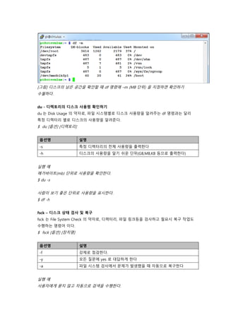 [그림] 디스크의 남은 공간을 확인할 때 df 명령에 –m (MB 단위) 을 지정하면 확인하기
수월하다.
du - 디렉토리의 디스크 사용령 확인하기
du 는 Disk Usage 의 약자로, 파일 시스템별로 디스크 사용량을 알려주는 df 명령과는 달리
특정 디렉터리 별로 디스크의 사용량을 알려준다.
$ du [옵션] [디렉토리]
옵션명 설명
-s 특정 디렉터리의 전체 사용량을 출력한다
-h 디스크의 사용량을 알기 쉬운 단위(GB,MB,KB 등으로 출력한다)
실행 예
메가바이트(mb) 단위로 사용량을 확인한다.
$ du -s
사람이 보기 좋은 단위로 사용량을 표시한다.
$ df -h
fsck – 디스크 상태 검사 및 복구
fsck 는 File System Check 의 약자로, 디렉터리, 파일 링크등을 검사하고 필요시 복구 작업도
수행하는 명령어 이다.
$ fsck [옵션] [장치명]
옵션명 설명
-f 강제로 점검한다.
-y 모든 질문에 yes 로 대답하게 한다
-a 파일 시스템 검사에서 문제가 발생했을 때 자동으로 복구한다
실행 예
사용자에게 묻지 않고 자동으로 검색을 수행한다.
 