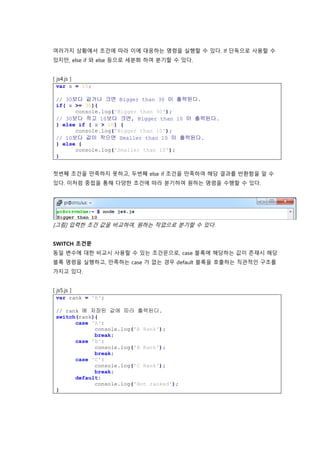 여러가지 상황에서 조건에 따라 이에 대응하는 명령을 실행할 수 있다. If 단독으로 사용할 수
있지만, else if 와 else 등으로 세분화 하여 분기할 수 있다.
[ js4.js ]
var x = 15;
// 30보다 같거나 크면 Bigger than 30 이 출력된다.
if( x >= 30){
console.log('Bigger than 30');
// 30보다 작고 10보다 크면, Bigger than 10 이 출력된다.
} else if ( x > 10) {
console.log('Bigger than 10');
// 10보다 값이 작으면 Smaller than 10 이 출력된다.
} else {
console.log('Smaller than 10');
}
첫번째 조건을 만족하지 못하고, 두번째 else if 조건을 만족하여 해당 결과를 반환함을 알 수
있다. 이처럼 중첩을 통해 다양한 조건에 따라 분기하여 원하는 명령을 수행할 수 있다.
[그림] 입력한 조건 값을 비교하여, 원하는 작업으로 분기할 수 있다.
SWITCH 조건문
동일 변수에 대한 비교시 사용할 수 있는 조건문으로, case 블록에 해당하는 값이 존재시 해당
블록 명령을 실행하고, 만족하는 case 가 없는 경우 default 블록을 호출하는 직관적인 구조를
가지고 있다.
[ js5.js ]
var rank = 'B';
// rank 에 저장된 값에 따라 출력된다.
switch(rank){
case 'A':
console.log('A Rank');
break;
case 'B':
console.log('B Rank');
break;
case 'C':
console.log('C Rank');
break;
default:
console.log('Not ranked');
}
 
