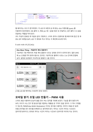 <span>LED3</span>
<button id='led3on'>ON</button>
<button id='led3off'>OFF</button>
</p>
</body>
</html>
웹 페이지는 코드가 증가하였다. 각 LED 의 버튼의 ID 에 맞는 click 이벤트를 jquery 를
이용하여 정의하였다. ON 클릭 시, 해당 pin 에 1 값을 POST 로 전달하고, OFF 클릭 시 0 값을
전달하는 역할을 하게 된다.
코드 작성이 완료된 후 다음과 같이 구동하고, 스마트 폰이나 컴퓨터로 웹 페이지에 접근 한 후
ON, OFF 버튼을 눌러, LED 가 제대로 켜고 꺼지는 지 확인해 보도록 하자.
$ sudo node ch5_02_led.js
One More Thing – 처음부터 계속 점등하기
기본색은 기본 백라이트 처럼 계속 불빛이 나오는 상태로 유지가 되어야 한다. 일반 GPIO
에 on 신호를 주어 동작시킬수도 있지만, 기본적으로 출력이 나오는 3.3v 단자에 연결해
보자. 설정과 상관없이 지속적으로 불빛이 나올 것이다.
[그림] LED 를 제어하는 리모콘이 완성 되었다.
모바일 밝기 조절 LED 만들기 – PWM 사용
스마트 폰을 이용하여 단순히 불을 껐다 켜는 장치를 구현해 보았다. 기능을 좀더 발전시켜
보자, 우리가 쓰는 전구 중 불 밝기를 조절하는 제품을 본 기억이 있을 것이다. 그 역시 구현할
수 있는데, PWM(Pulse-Width Modulation) 이라는 방식을 사용하는 것이다. PWM 은 쉽게
전원스위치를 껐다 켰다를 반복한다고 생각하면 된다. 켜지는 시간이 꺼지는 시간보다
길어지면 밝아지고, 반대로 꺼지는 시간이 켜지는 시간보다 길어지면 어두워 지는 것이다.
 
