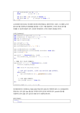 if (isRight){ num += 1; }
else { num -= 1; }
if (num === 24){ isRight = false; }
if (num === 0) { isRight = true ; }
}, 100);
소프트웨어 방식으로도 하드웨어 방식에 비해 정밀도는 떨어지지만, 사운드 시스템에 노이즈
없이 밝기를 조절하는데 충분함을 발견할 수 있다. 이를 응용하여, 스마트 폰으로 밝기를
조절할 수 있도록 만들어 보자. 간단한 여러분만의 스마트 전등이 완성될 것이다.
[ ch3_3_server.js ]
var express = require('express');
var bodyParser = require('body-parser');
var wpi = require ('wiring-pi');
var app = express();
wpi.setup('gpio');
wpi.wiringPiSetup();
wpi.softPwmCreate (24, 0, 200) ;
app.use(bodyParser.json());
app.use(bodyParser.urlencoded({ extended: true }));
app.listen(8080);
app.get('/', function(req, res){
res.sendFile(__dirname + '/ch3_3.html')
});
// 불을 켜고 끄는데 호출된다.
app.post('/setLight', function(req ,res){
console.log(req.body);
var value = req.body.value;
// 입력 값이 있는경우, 소프트 PWM 방식으로 값을 입력한다.
if(value){
wpi.softPwmWrite (24, parseInt(value));
}
// 리턴 값을 반환한다.
res.json({ result : true });
});
console.log('LED Light Server');
라즈베리파이의 서버에서는 PWM 값을 전달 받아 GPIO 에 기록하게 된다. 단, 모바일로부터
전달 받는 숫자 값은 Ajax 통신을 거치면서 문자 값으로 바뀌게 된다. parseInt 함수를
사용하여, 문자 값을 숫자 값으로 전환 한 후 사용하도록 한다.
[ch3_3.html ]
<html>
<head>
 