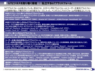  FRONTIER-ONE Inc. 2017, Keiichiro Nabeno Page 2
IoTビジネスを取り巻く環境 ： 乱立するIoTプラットフォーム
外資ITソリューション系ベンダのIoTプラットフォーム
大手ITベンダでソリューション系のソフトウェアやサービスを提供。実用レベルで事例も実績もあるが、革新性や破壊的イノベーション（
Disruptive Innovation）は弱い。
SAP HANA（SAP）、Watson IoT（IBM）、Oracle IoT（Oracle）、A360/Forcge（AutoDesk）など
外資ITクラウド系ベンダのIoTプラットフォーム
IoTは、クラウド基盤が前提となっているのでここが本命。豊富な機能と多数の先行事例があり、近年の傾向として、人工知能AIや
VR/ARなど最新テクノロジーをプラットフォーム上に積極的に取り込んでいる。
AWS IoT Platform（Amazon)、Azure IoT（Microsoft）、ThingWorx IoT（PTC）、
Google Cloud IoT（Google）、Salesforce IoT Platform（Salesforce.com）など
ベンチャー系ベンダのIoTプラットフォーム
新興ベンチャー系ベンダが提供するIoTプラットフォーム。それぞれ特徴があり、急成長、破壊力が高い。混戦状態
米CyberVision、西Carriots、日本はソラコム、ウフル、インフォコーパス、などに加えてWeb系やSNS系なども市場に参入。
ユーザー企業の独自開発のIoTプラットフォーム
ユーザー企業が独自開発しているIoTプラットフォーム。業界内外と提携してユースケースを多数構築。着実に勢力を拡大しており、
GEのPredixは既にIT業界トップ10に入っていると言われる。アライアンス戦略が鍵
Predix（GE Digital）、Siemens IoT（Siemens）、Bosch IoT Cloud（Bosch）、KomConnect（コマツ）、
FIELD Syetem（FUNAC）、DP-Factory IoT（DENSO）、AXOOM（TRUMPF Gloup）など
国内IT系ベンダのIoTプラットフォーム
国内ITベンダが開発しているIoTプラットフォーム。いずれも事例も機能も少なくほぼ横並び状態。共通して言えるのは、国内市場の
みフォーカスしていて海外利用が想定されていないケースが多い。あらゆるITベンダがIoTプラットフォームを指向、ガラパゴス化懸念。
NEC the WISE IoT Platform（NEC） 、Hitachi Lumada（日立製作所）、Fuijtsu Cloud IoT（富士通）、
Toshiba Meister IoT（東芝）、HULFT IoT（セゾン情報）、FA-IT Open Platform（三菱電機）など
IoTプラットフォームは乱立している。欧米では、大手ベンダ系プラットフォームとユーザー企業系プラットフォー
ムの連携が進んで集約されつつあり普及フェーズに入った。ベンダごとにプラットフォームが各種乱立している。
通信系ベンダのIoTプラットフォーム
通信系ベンダが提供するIoTプラットフォーム。LPWAや5G対応など次世代インフラの品揃えが豊富。エリア別アライアンスに注力。
Device Connectivity（ダッソー：3DEXPERIENCE、エリクソン、チャイナモバイル）、ノキア（IMPACT）
 