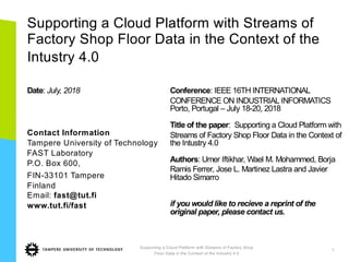 Supporting a Cloud Platform with Streams of
Factory Shop Floor Data in the Context of the
Intustry 4.0
Date: July, 2018
Contact Information
Tampere University of Technology
FAST Laboratory
P.O. Box 600,
FIN-33101 Tampere
Finland
Email: fast@tut.fi
www.tut.fi/fast
Conference: IEEE 16TH INTERNATIONAL
CONFERENCE ON INDUSTRIAL INFORMATICS
Porto, Portugal – July 18-20, 2018
Title of the paper: Supporting a Cloud Platform with
Streams of Factory Shop Floor Data in the Context of
the Intustry 4.0
Authors: Umer Iftikhar, Wael M. Mohammed, Borja
Ramis Ferrer, Jose L. Martinez Lastra and Javier
Hitado Simarro
if you would like to recieve a reprint of the
original paper, please contact us.
Supporting a Cloud Platform with Streams of Factory Shop
Floor Data in the Context of the Industry 4.0
1
 