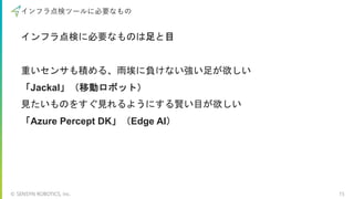 © SENSYN ROBOTICS, Inc. 15
インフラ点検ツールに必要なもの
インフラ点検に必要なものは足と目
重いセンサも積める、雨埃に負けない強い足が欲しい
「Jackal」（移動ロボット）
見たいものをすぐ見れるようにする賢い目が欲しい
「Azure Percept DK」（Edge AI）
 