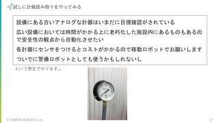 © SENSYN ROBOTICS, Inc. 21
試しに計器読み取りをやってみる
設備にある古いアナログな計器はいまだに目視確認がされている
広い設備においては時間がかかる上に老朽化した施設内にあるものもあるの
で安全性の観点から自動化させたい
各計器にセンサをつけるとコストがかかるので移動ロボットでお願いします
ついでに警備ロボットとしても使うかもしれないし
という想定でやります...
 
