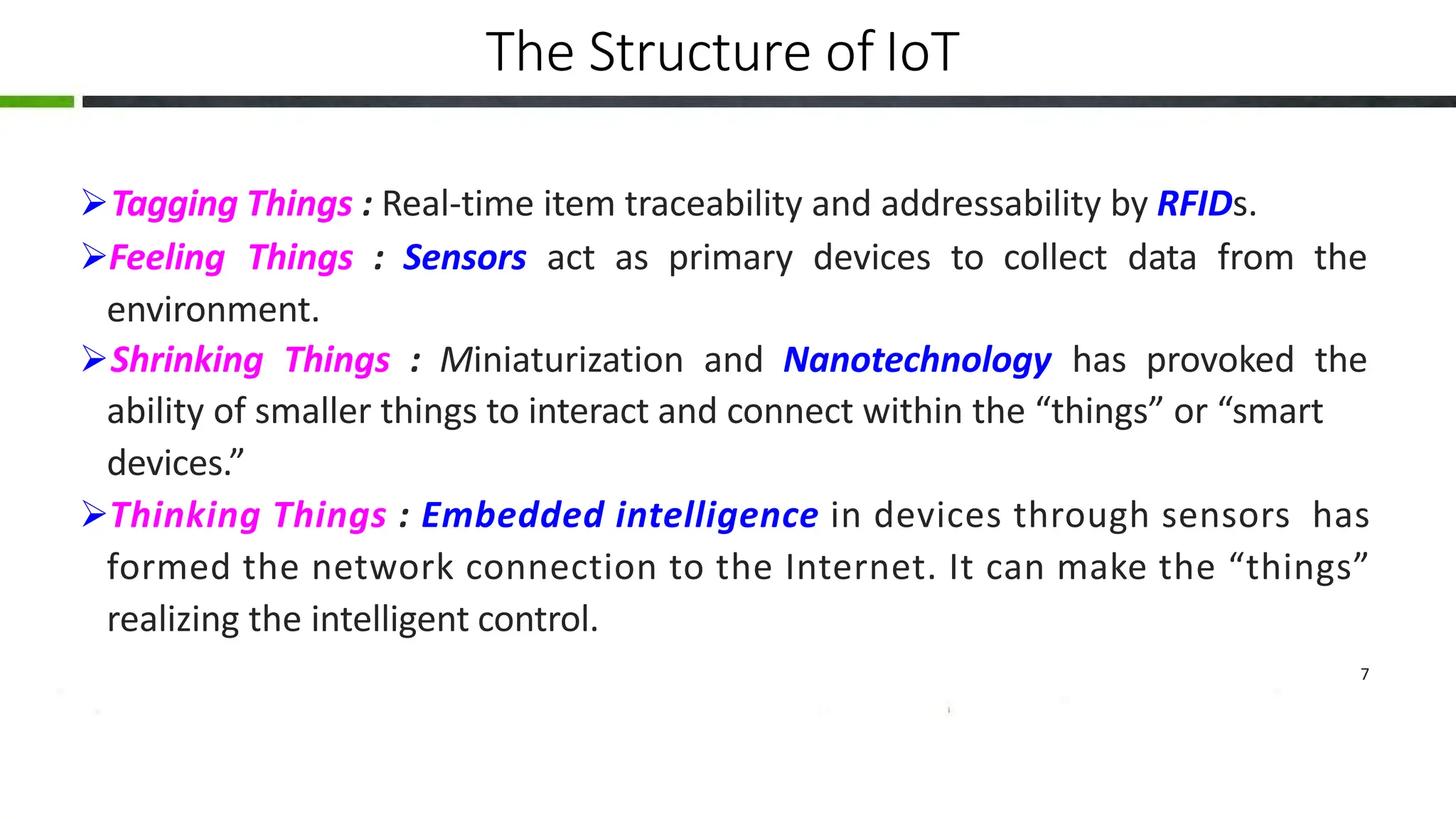 The Structure of IoT
Tagging Things : Real-time item traceability and addressability by RFIDs.
Feeling Things : Sensors act as primary devices to collect data from the
environment.
Shrinking Things : Miniaturization and Nanotechnology has provoked the
ability of smaller things to interact and connect within the “things” or “smart
devices.”
Thinking Things : Embedded intelligence in devices through sensors has
formed the network connection to the Internet. It can make the “things”
realizing the intelligent control.
7
 