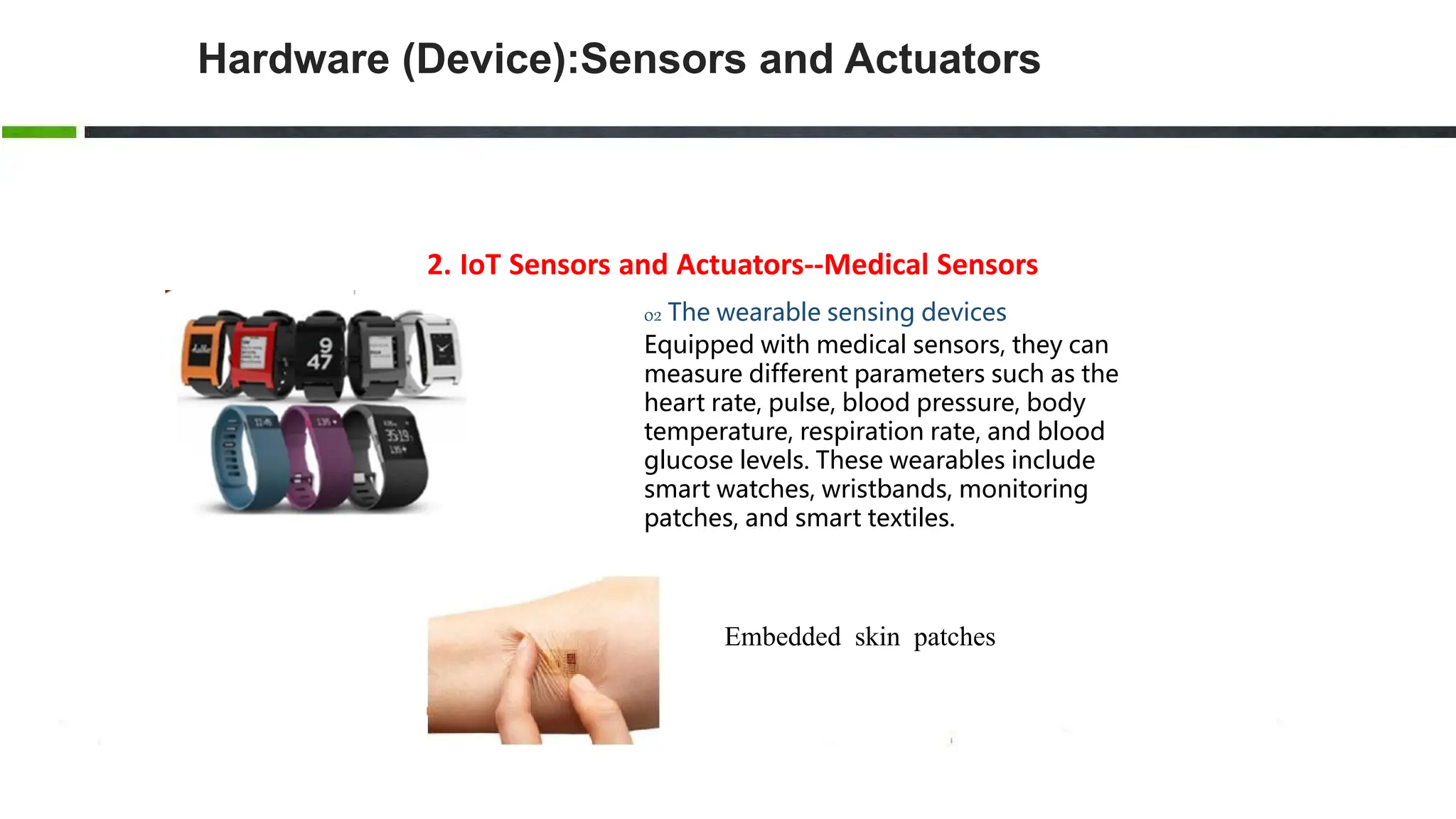 2. IoT Sensors and Actuators--Medical Sensors
02 The wearable sensing devices
Equipped with medical sensors, they can
measure different parameters such as the
heart rate, pulse, blood pressure, body
temperature, respiration rate, and blood
glucose levels. These wearables include
smart watches, wristbands, monitoring
patches, and smart textiles.
Embedded skin patches
Hardware (Device):Sensors and Actuators
 