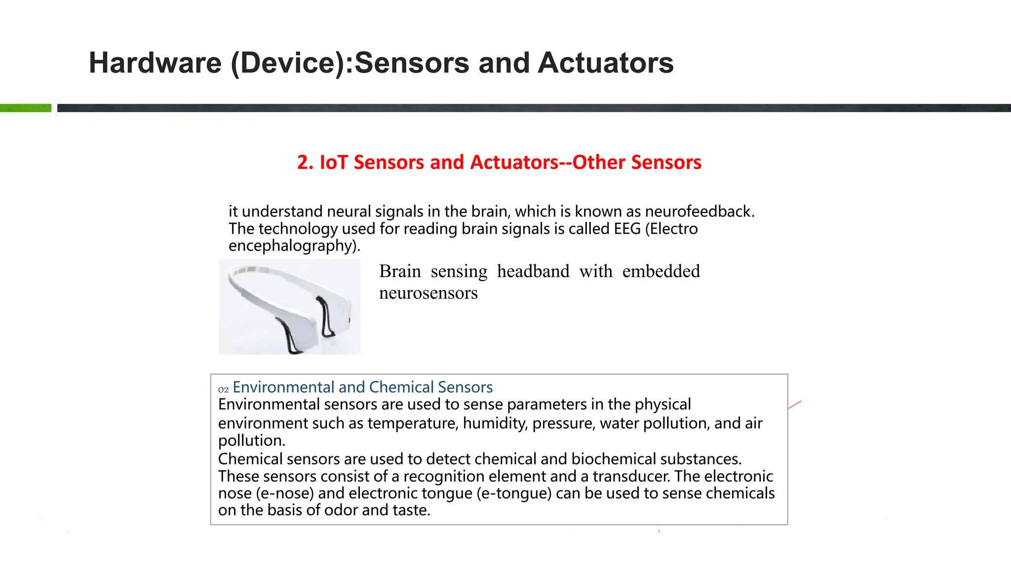 2. IoT Sensors and Actuators--Other Sensors
it understand neural signals in the brain, which is known as neurofeedback.
The technology used for reading brain signals is called EEG (Electro
encephalography).
Brain sensing headband with embedded
neurosensors
02 Environmental and Chemical Sensors
Environmental sensors are used to sense parameters in the physical
environment such as temperature, humidity, pressure, water pollution, and air
pollution.
Chemical sensors are used to detect chemical and biochemical substances.
These sensors consist of a recognition element and a transducer. The electronic
nose (e-nose) and electronic tongue (e-tongue) can be used to sense chemicals
on the basis of odor and taste.
Hardware (Device):Sensors and Actuators
 