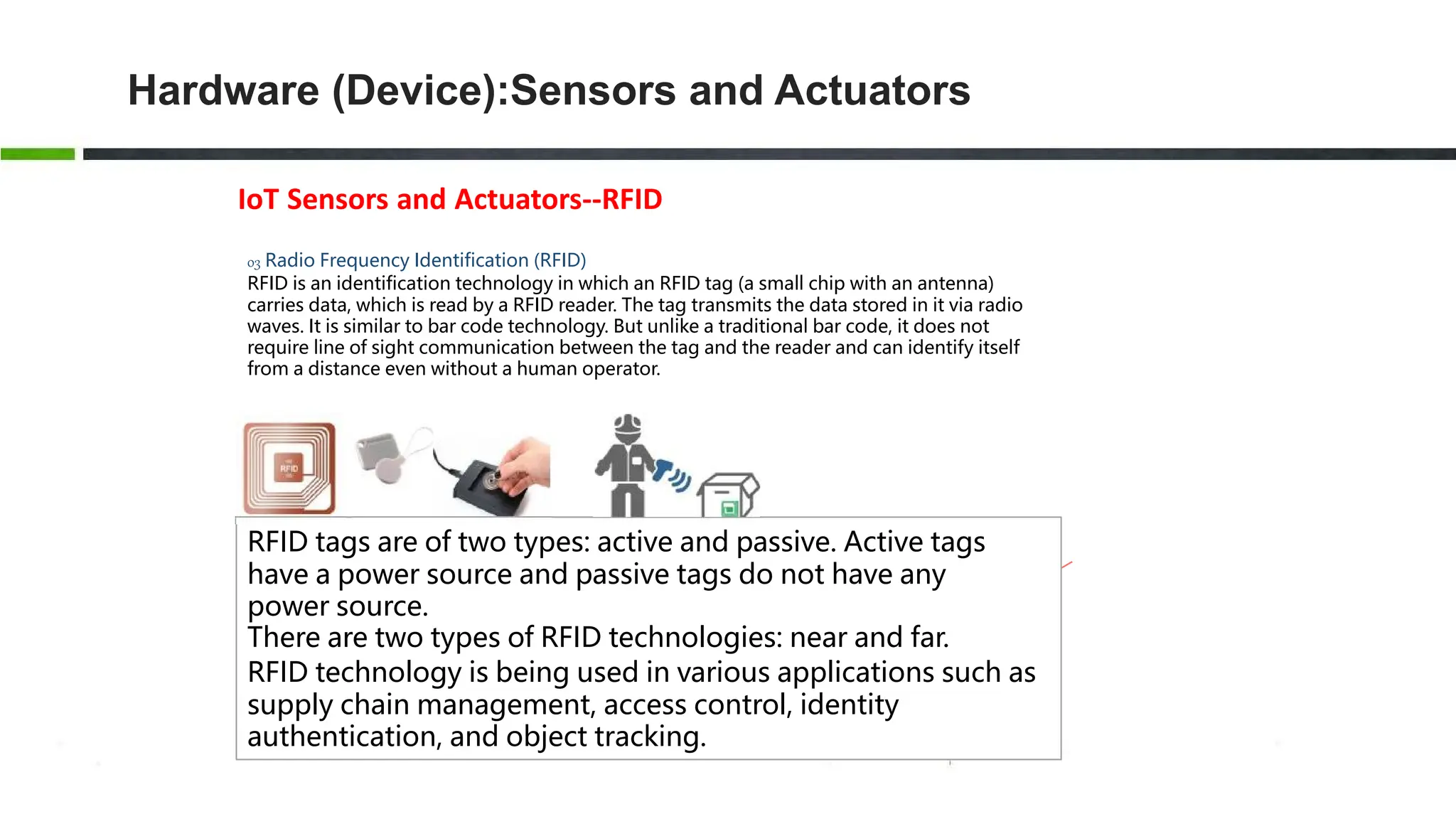 Hardware (Device):Sensors and Actuators
IoT Sensors and Actuators--RFID
03 Radio Frequency Identification (RFID)
RFID is an identification technology in which an RFID tag (a small chip with an antenna)
carries data, which is read by a RFID reader. The tag transmits the data stored in it via radio
waves. It is similar to bar code technology. But unlike a traditional bar code, it does not
require line of sight communication between the tag and the reader and can identify itself
from a distance even without a human operator.
RFID tags are of two types: active and passive. Active tags
have a power source and passive tags do not have any
power source.
There are two types of RFID technologies: near and far.
RFID technology is being used in various applications such as
supply chain management, access control, identity
authentication, and object tracking.
 