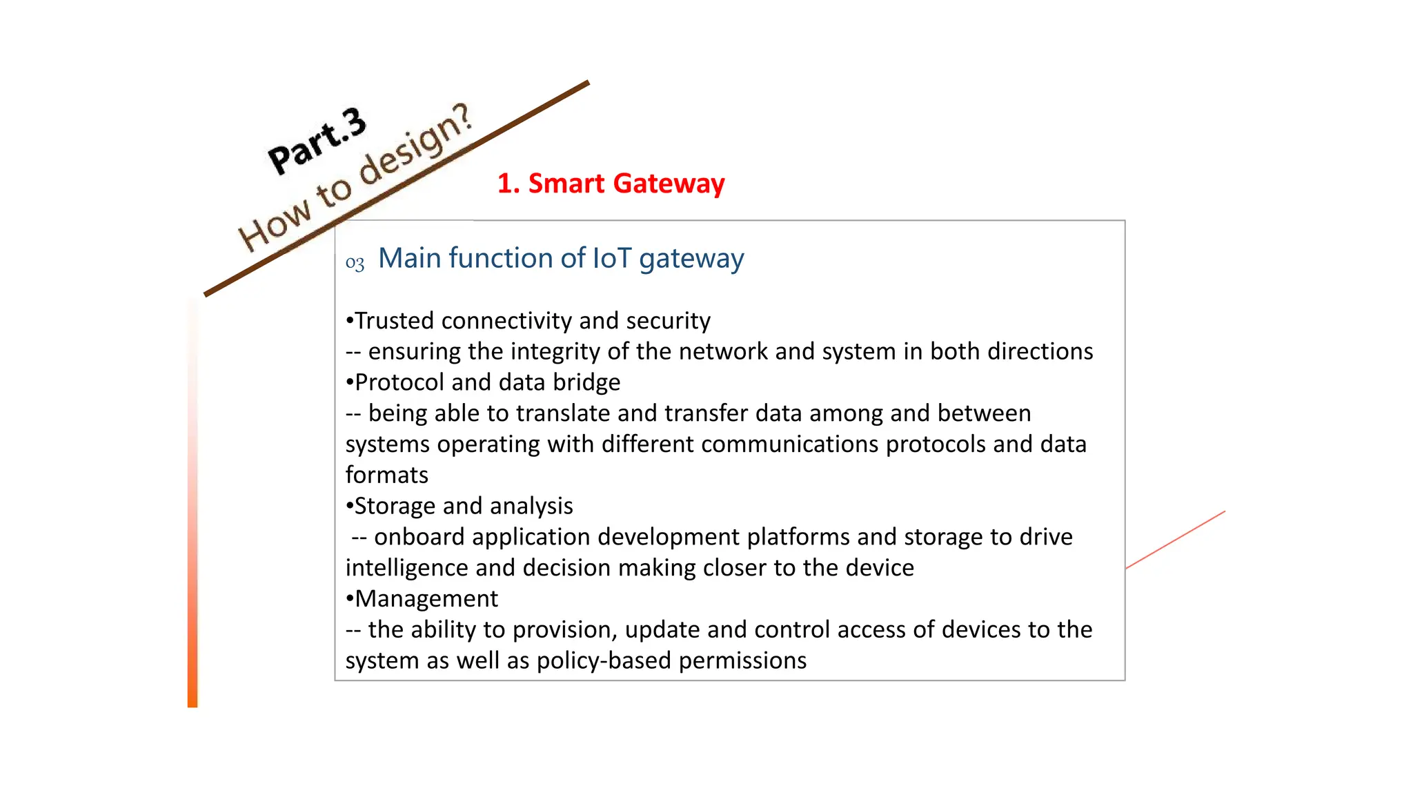 1. Smart Gateway
03 Main function of IoT gateway
•Trusted connectivity and security
-- ensuring the integrity of the network and system in both directions
•Protocol and data bridge
-- being able to translate and transfer data among and between
systems operating with different communications protocols and data
formats
•Storage and analysis
-- onboard application development platforms and storage to drive
intelligence and decision making closer to the device
•Management
-- the ability to provision, update and control access of devices to the
system as well as policy-based permissions
 