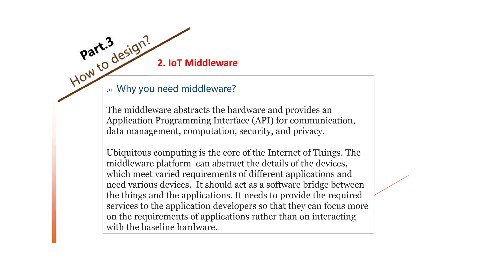 2. IoT Middleware
01 Why you need middleware?
The middleware abstracts the hardware and provides an
Application Programming Interface (API) for communication,
data management, computation, security, and privacy.
Ubiquitous computing is the core of the Internet of Things. The
middleware platform can abstract the details of the devices,
which meet varied requirements of different applications and
need various devices. It should act as a software bridge between
the things and the applications. It needs to provide the required
services to the application developers so that they can focus more
on the requirements of applications rather than on interacting
with the baseline hardware.
 