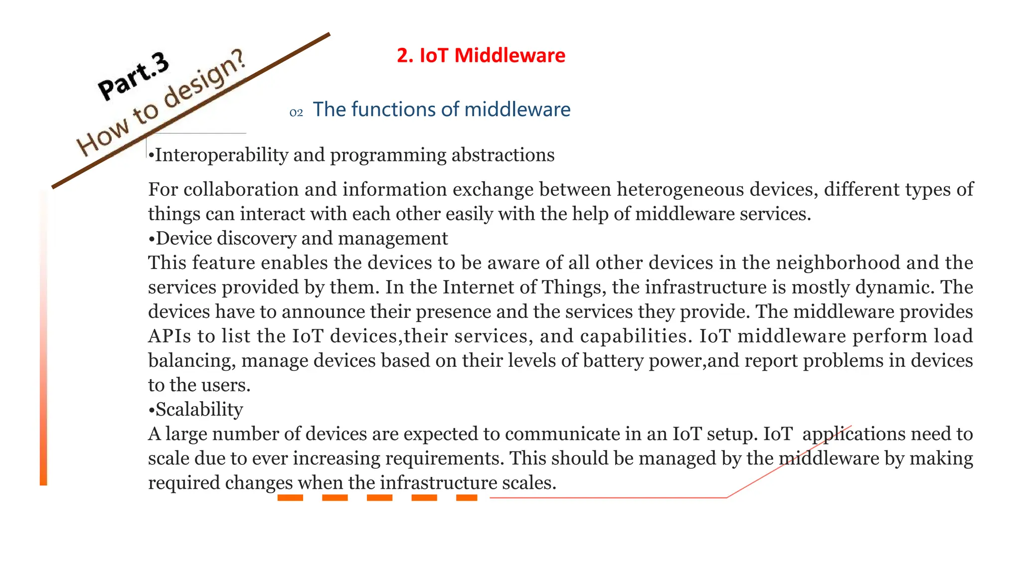 2. IoT Middleware
02 The functions of middleware
•Interoperability and programming abstractions
For collaboration and information exchange between heterogeneous devices, different types of
things can interact with each other easily with the help of middleware services.
•Device discovery and management
This feature enables the devices to be aware of all other devices in the neighborhood and the
services provided by them. In the Internet of Things, the infrastructure is mostly dynamic. The
devices have to announce their presence and the services they provide. The middleware provides
APIs to list the IoT devices,their services, and capabilities. IoT middleware perform load
balancing, manage devices based on their levels of battery power,and report problems in devices
to the users.
•Scalability
A large number of devices are expected to communicate in an IoT setup. IoT applications need to
scale due to ever increasing requirements. This should be managed by the middleware by making
required changes when the infrastructure scales.
 