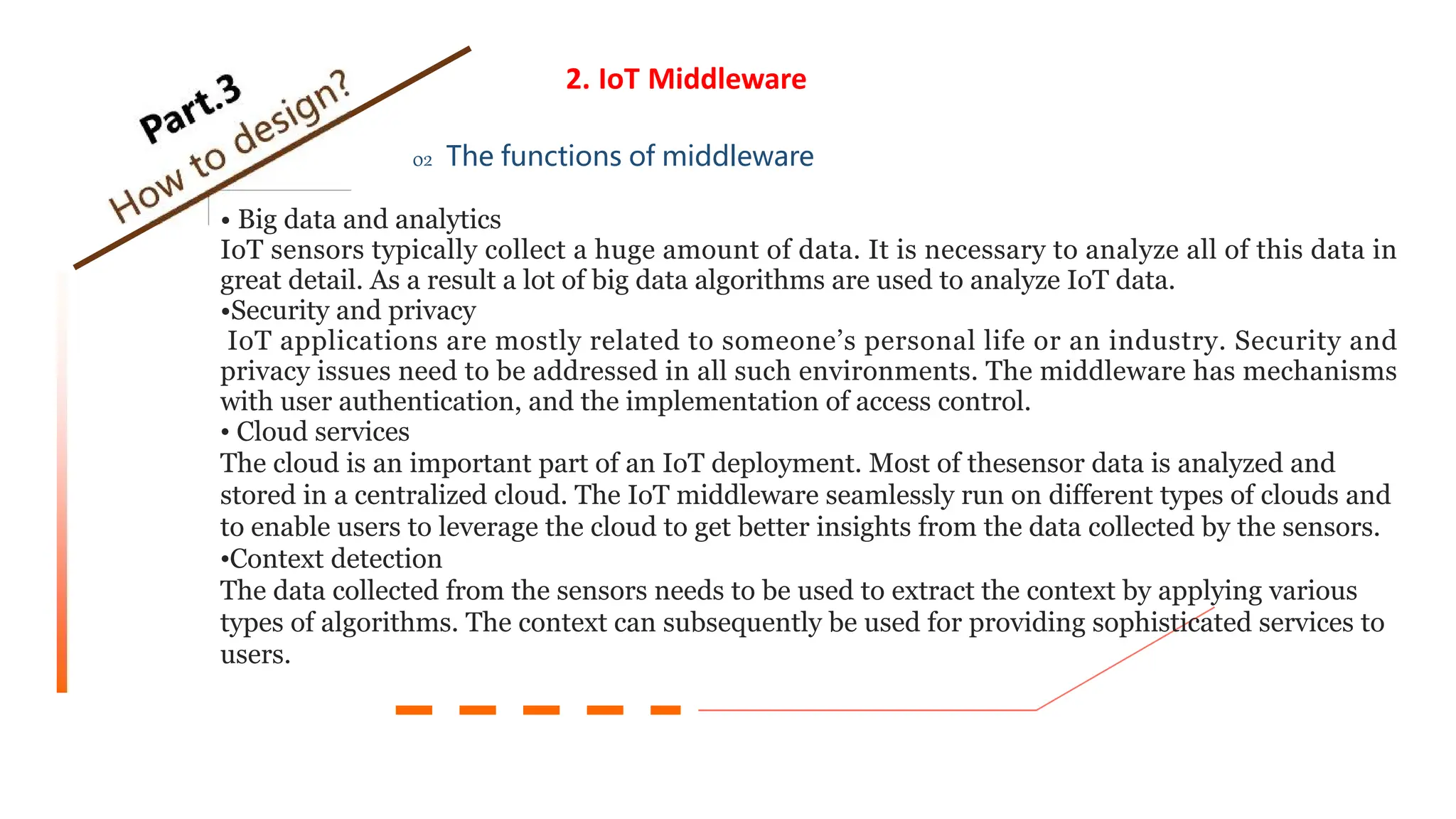 2. IoT Middleware
02 The functions of middleware
• Big data and analytics
IoT sensors typically collect a huge amount of data. It is necessary to analyze all of this data in
great detail. As a result a lot of big data algorithms are used to analyze IoT data.
•Security and privacy
IoT applications are mostly related to someone’s personal life or an industry. Security and
privacy issues need to be addressed in all such environments. The middleware has mechanisms
with user authentication, and the implementation of access control.
• Cloud services
The cloud is an important part of an IoT deployment. Most of thesensor data is analyzed and
stored in a centralized cloud. The IoT middleware seamlessly run on different types of clouds and
to enable users to leverage the cloud to get better insights from the data collected by the sensors.
•Context detection
The data collected from the sensors needs to be used to extract the context by applying various
types of algorithms. The context can subsequently be used for providing sophisticated services to
users.
 