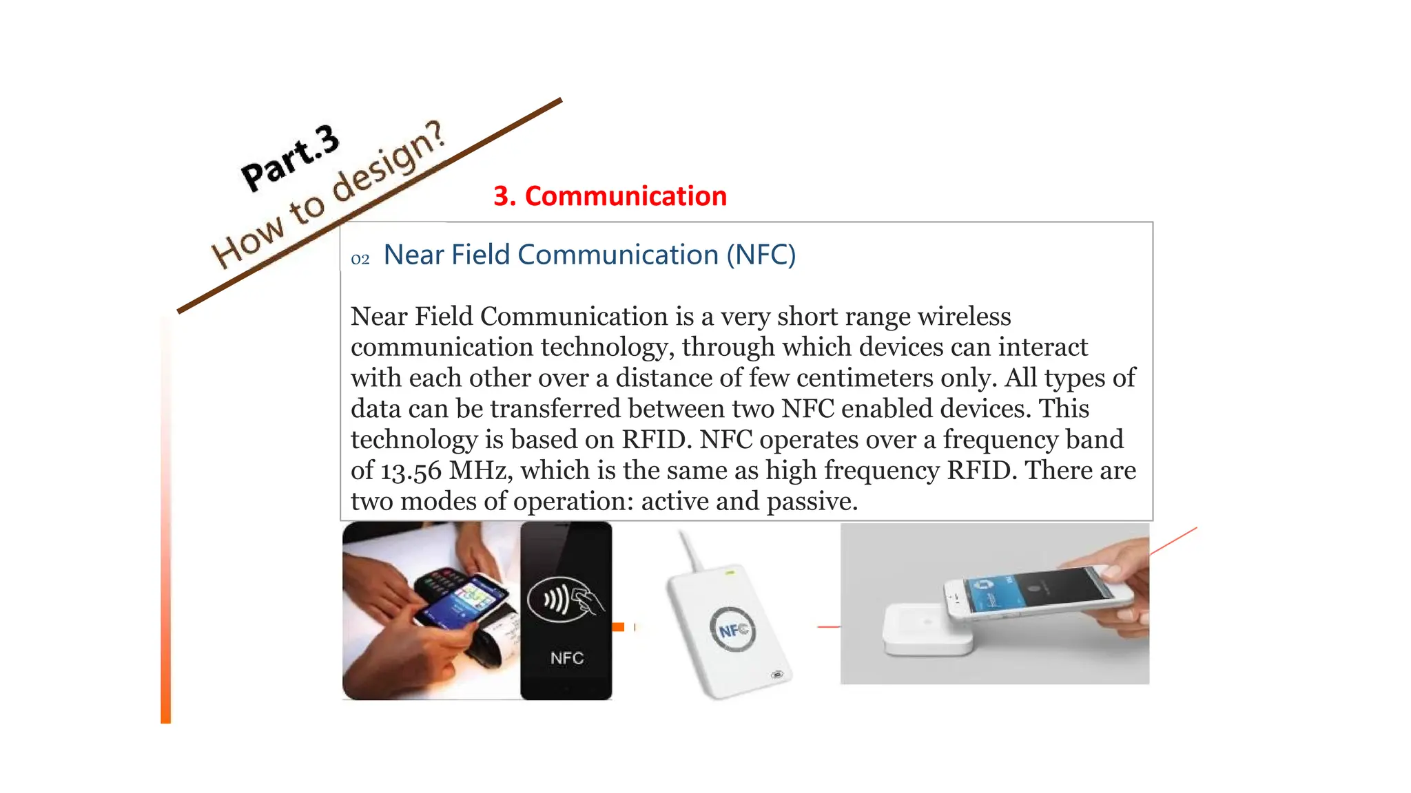 3. Communication
02 Near Field Communication (NFC)
Near Field Communication is a very short range wireless
communication technology, through which devices can interact
with each other over a distance of few centimeters only. All types of
data can be transferred between two NFC enabled devices. This
technology is based on RFID. NFC operates over a frequency band
of 13.56 MHz, which is the same as high frequency RFID. There are
two modes of operation: active and passive.
 