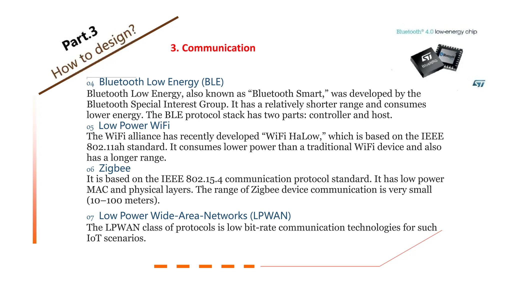 3. Communication
04 Bluetooth Low Energy (BLE)
Bluetooth Low Energy, also known as “Bluetooth Smart,” was developed by the
Bluetooth Special Interest Group. It has a relatively shorter range and consumes
lower energy. The BLE protocol stack has two parts: controller and host.
05 Low Power WiFi
The WiFi alliance has recently developed “WiFi HaLow,” which is based on the IEEE
802.11ah standard. It consumes lower power than a traditional WiFi device and also
has a longer range.
06 Zigbee
It is based on the IEEE 802.15.4 communication protocol standard. It has low power
MAC and physical layers. The range of Zigbee device communication is very small
(10–100 meters).
07 Low Power Wide-Area-Networks (LPWAN)
The LPWAN class of protocols is low bit-rate communication technologies for such
IoT scenarios.
 
