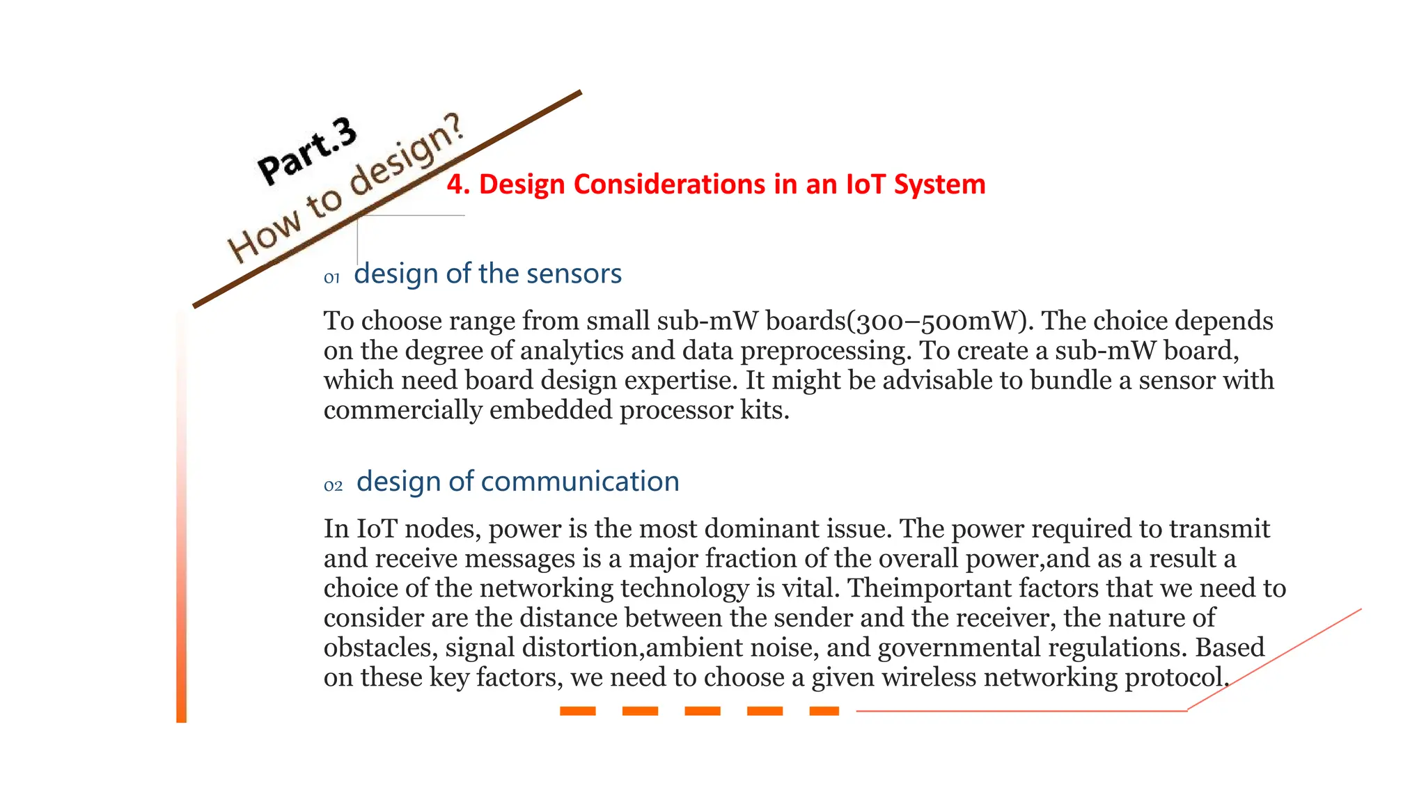 4. Design Considerations in an IoT System
01 design of the sensors
To choose range from small sub-mW boards(300–500mW). The choice depends
on the degree of analytics and data preprocessing. To create a sub-mW board,
which need board design expertise. It might be advisable to bundle a sensor with
commercially embedded processor kits.
02 design of communication
In IoT nodes, power is the most dominant issue. The power required to transmit
and receive messages is a major fraction of the overall power,and as a result a
choice of the networking technology is vital. Theimportant factors that we need to
consider are the distance between the sender and the receiver, the nature of
obstacles, signal distortion,ambient noise, and governmental regulations. Based
on these key factors, we need to choose a given wireless networking protocol.
 