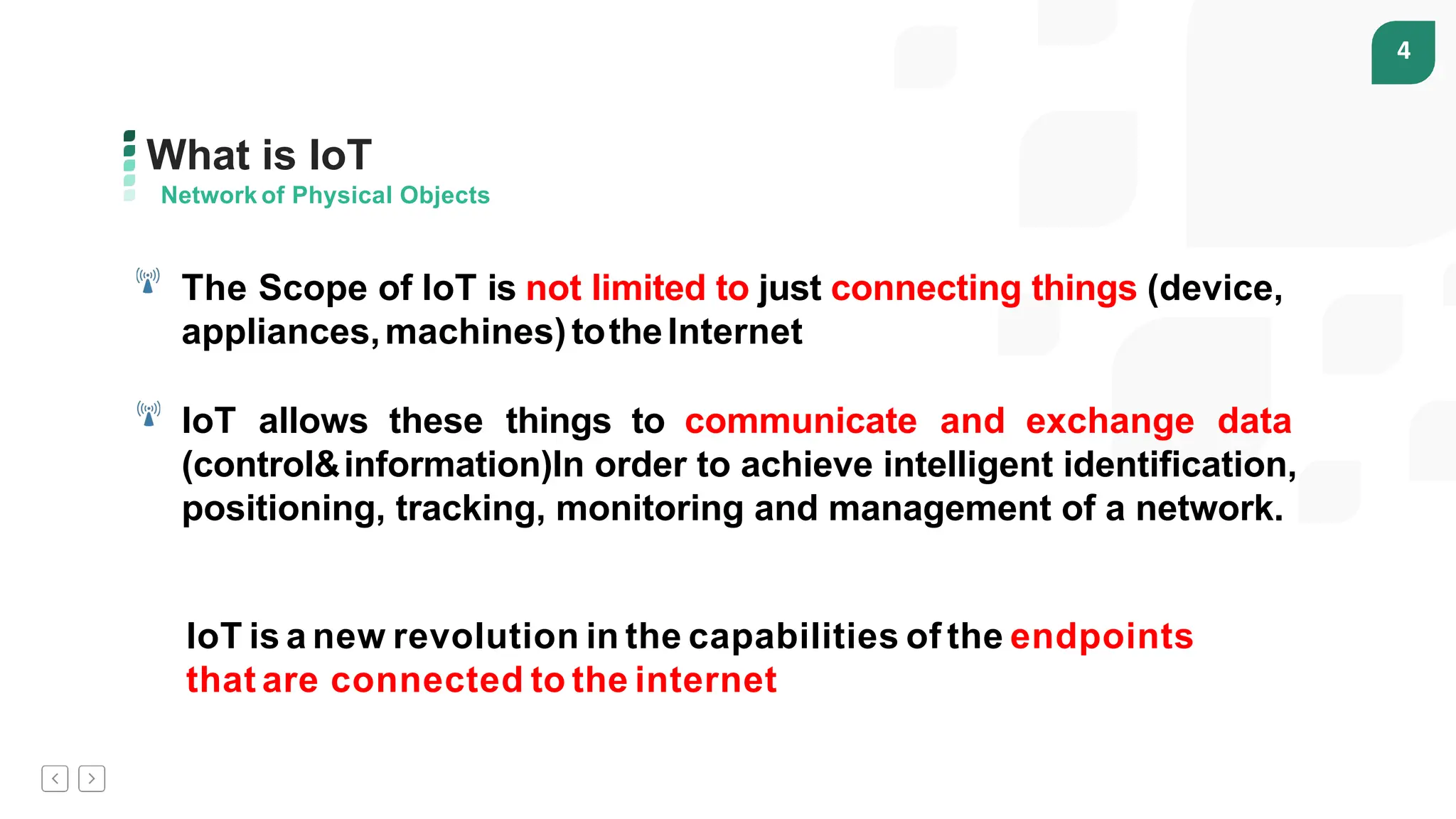 4
What is IoT
Network of Physical Objects
The Scope of IoT is not limited to just connecting things (device,
appliances,machines)totheInternet
IoT allows these things to communicate and exchange data
(control&information)In order to achieve intelligent identification,
positioning, tracking, monitoring and management of a network.
IoT is a new revolution in the capabilities of the endpoints
that are connected to the internet
 