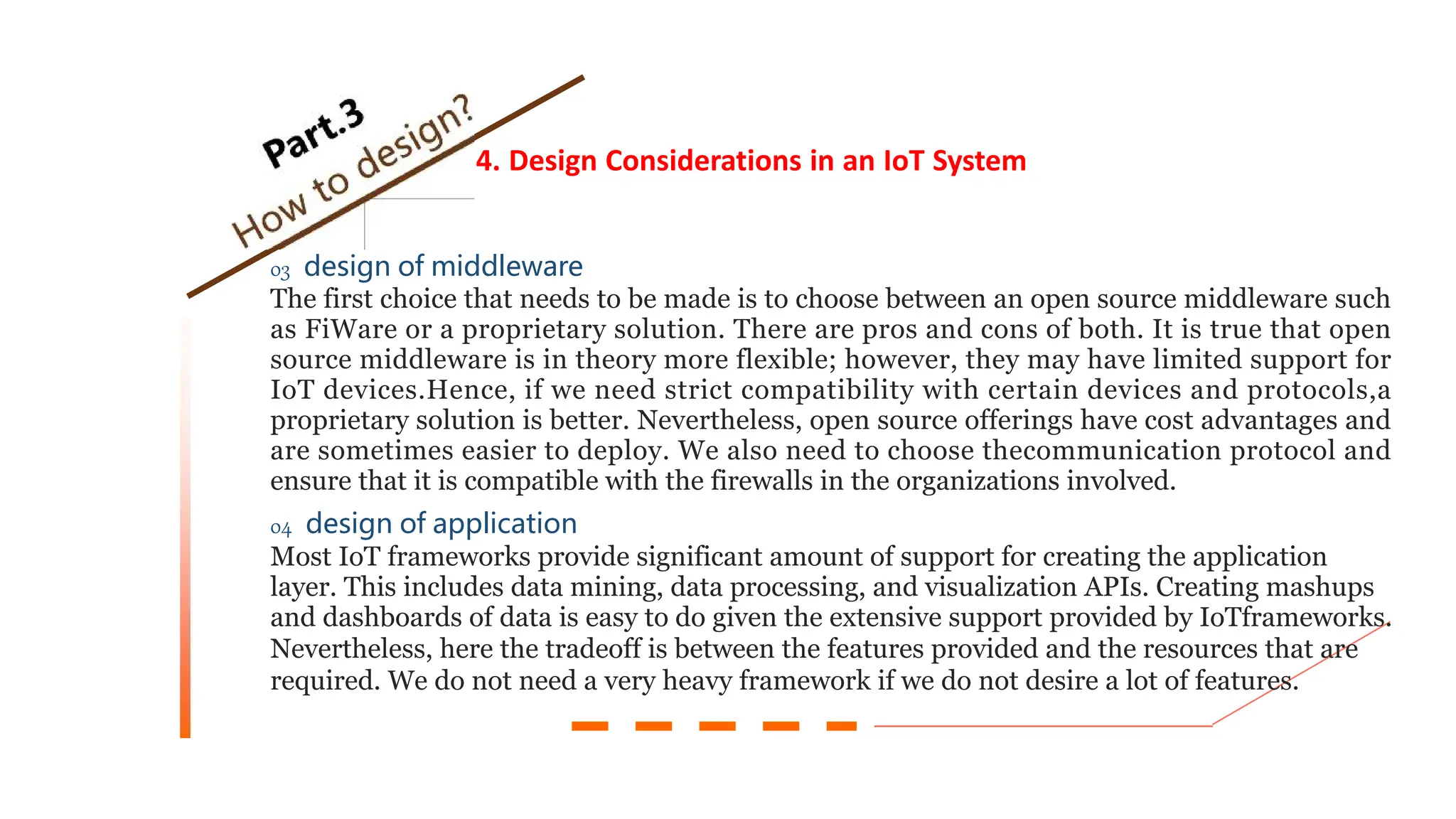 4. Design Considerations in an IoT System
03 design of middleware
The first choice that needs to be made is to choose between an open source middleware such
as FiWare or a proprietary solution. There are pros and cons of both. It is true that open
source middleware is in theory more flexible; however, they may have limited support for
IoT devices.Hence, if we need strict compatibility with certain devices and protocols,a
proprietary solution is better. Nevertheless, open source offerings have cost advantages and
are sometimes easier to deploy. We also need to choose thecommunication protocol and
ensure that it is compatible with the firewalls in the organizations involved.
04 design of application
Most IoT frameworks provide significant amount of support for creating the application
layer. This includes data mining, data processing, and visualization APIs. Creating mashups
and dashboards of data is easy to do given the extensive support provided by IoTframeworks.
Nevertheless, here the tradeoff is between the features provided and the resources that are
required. We do not need a very heavy framework if we do not desire a lot of features.
 