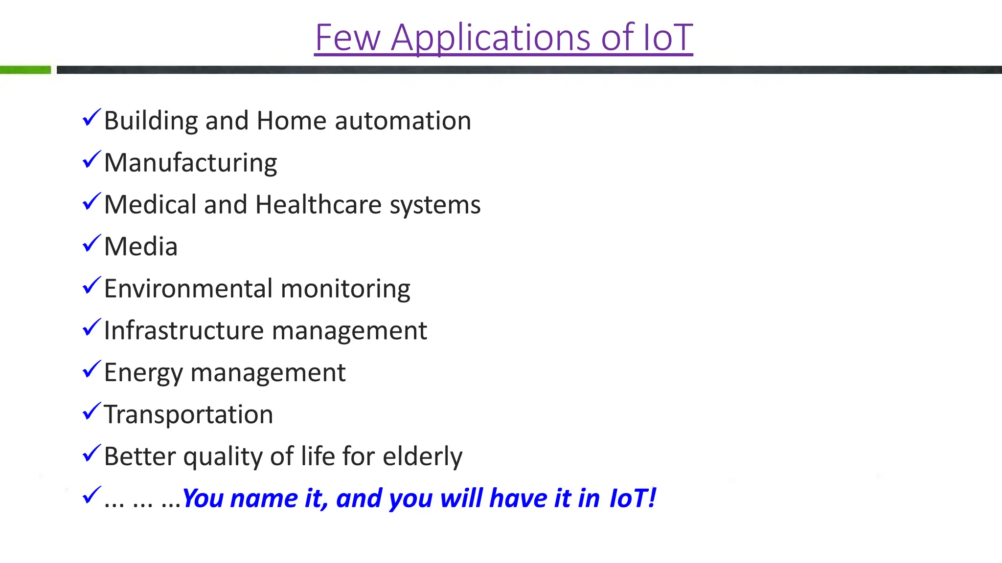 Few Applications of IoT
Building and Home automation
Manufacturing
Medical and Healthcare systems
Media
Environmental monitoring
Infrastructure management
Energy management
Transportation
Better quality of life for elderly
... ... ...You name it, and you will have it in IoT!
 