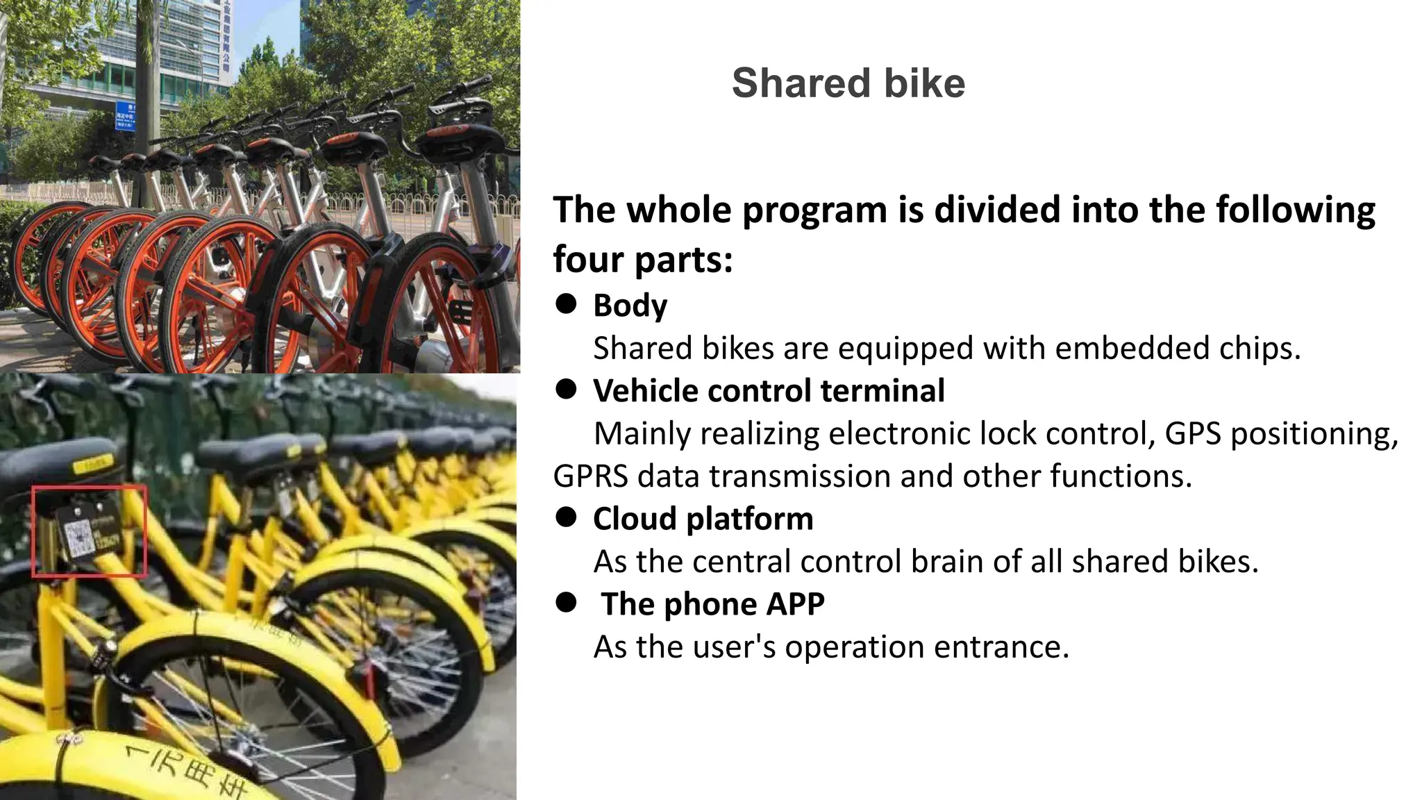 Shared bike
The whole program is divided into the following
four parts:
 Body
Shared bikes are equipped with embedded chips.
 Vehicle control terminal
Mainly realizing electronic lock control, GPS positioning,
GPRS data transmission and other functions.
 Cloud platform
As the central control brain of all shared bikes.
 The phone APP
As the user's operation entrance.
 