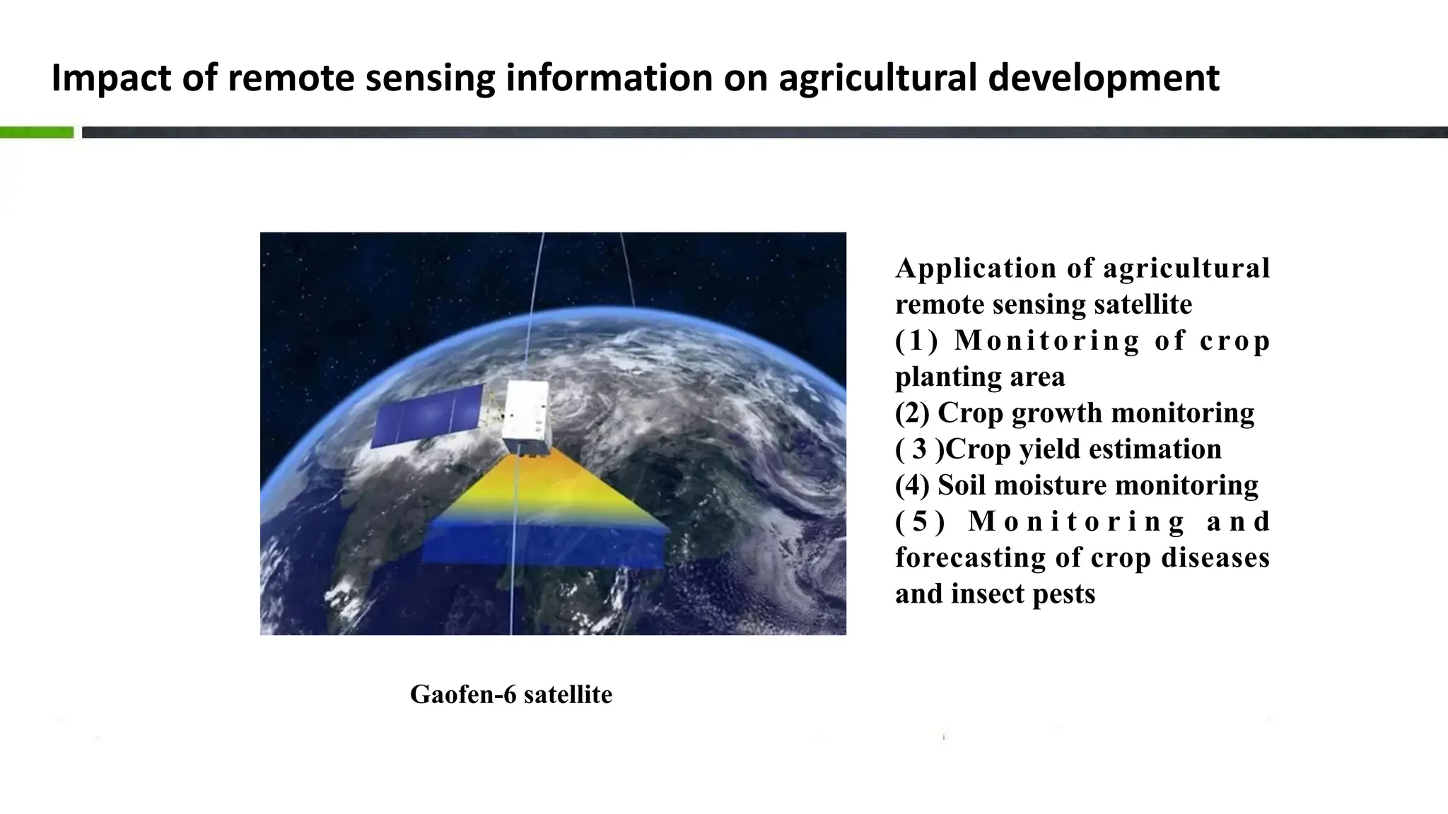 Impact of remote sensing information on agricultural development
Gaofen-6 satellite
Application of agricultural
remote sensing satellite
(1) Monitoring of crop
planting area
(2) Crop growth monitoring
( 3 )Crop yield estimation
(4) Soil moisture monitoring
( 5 ) M o n i t o r i n g a n d
forecasting of crop diseases
and insect pests
 