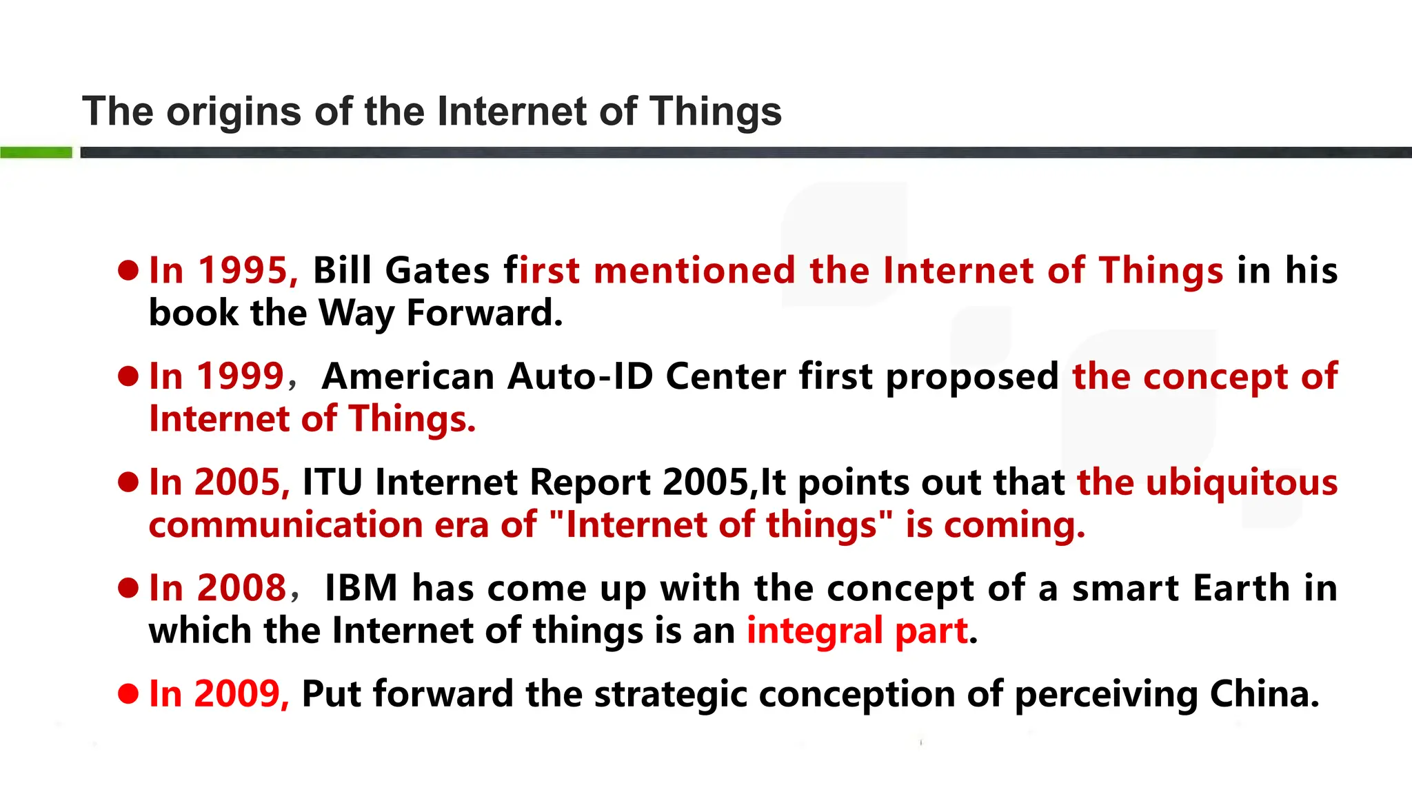 The origins of the Internet of Things
 In 1995, Bill Gates first mentioned the Internet of Things in his
book the Way Forward.
 In 1999，American Auto-ID Center first proposed the concept of
Internet of Things.
 In 2005, ITU Internet Report 2005,It points out that the ubiquitous
communication era of "Internet of things" is coming.
 In 2008，IBM has come up with the concept of a smart Earth in
which the Internet of things is an integral part.
 In 2009, Put forward the strategic conception of perceiving China.
 